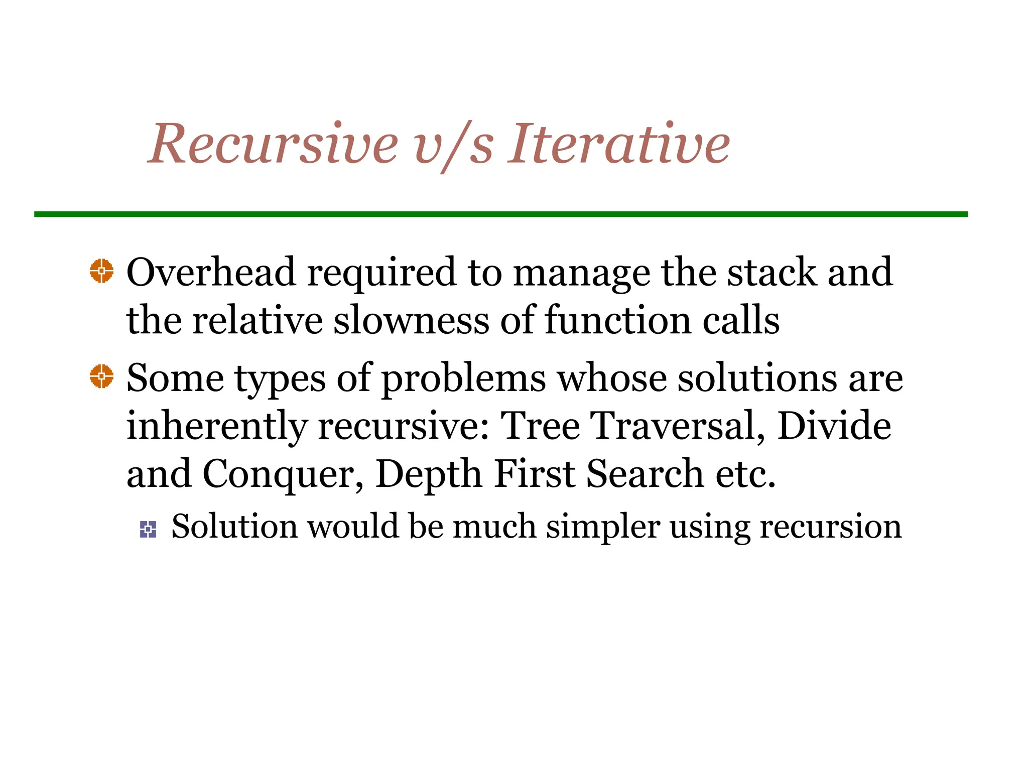 Recursive v/s Iterative
Overhead required to manage the stack and
the relative slowness of function calls
Some types of problems whose solutions are
inherently recursive: Tree Traversal, Divide
and Conquer, Depth First Search etc.
Solution would be much simpler using recursion
 