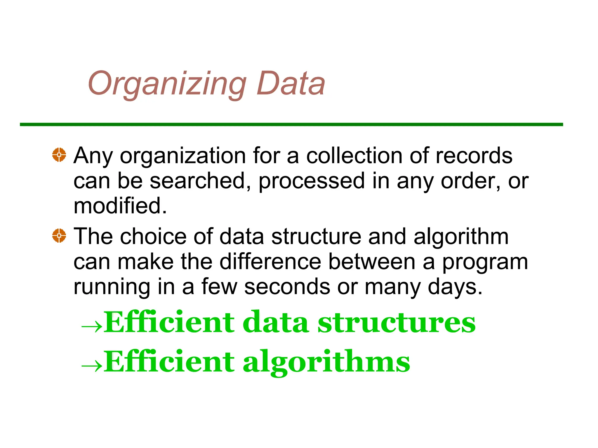 Organizing Data
Any organization for a collection of records
can be searched, processed in any order, or
modified.
The choice of data structure and algorithm
can make the difference between a program
running in a few seconds or many days.
Efficient data structures
Efficient algorithms
 
