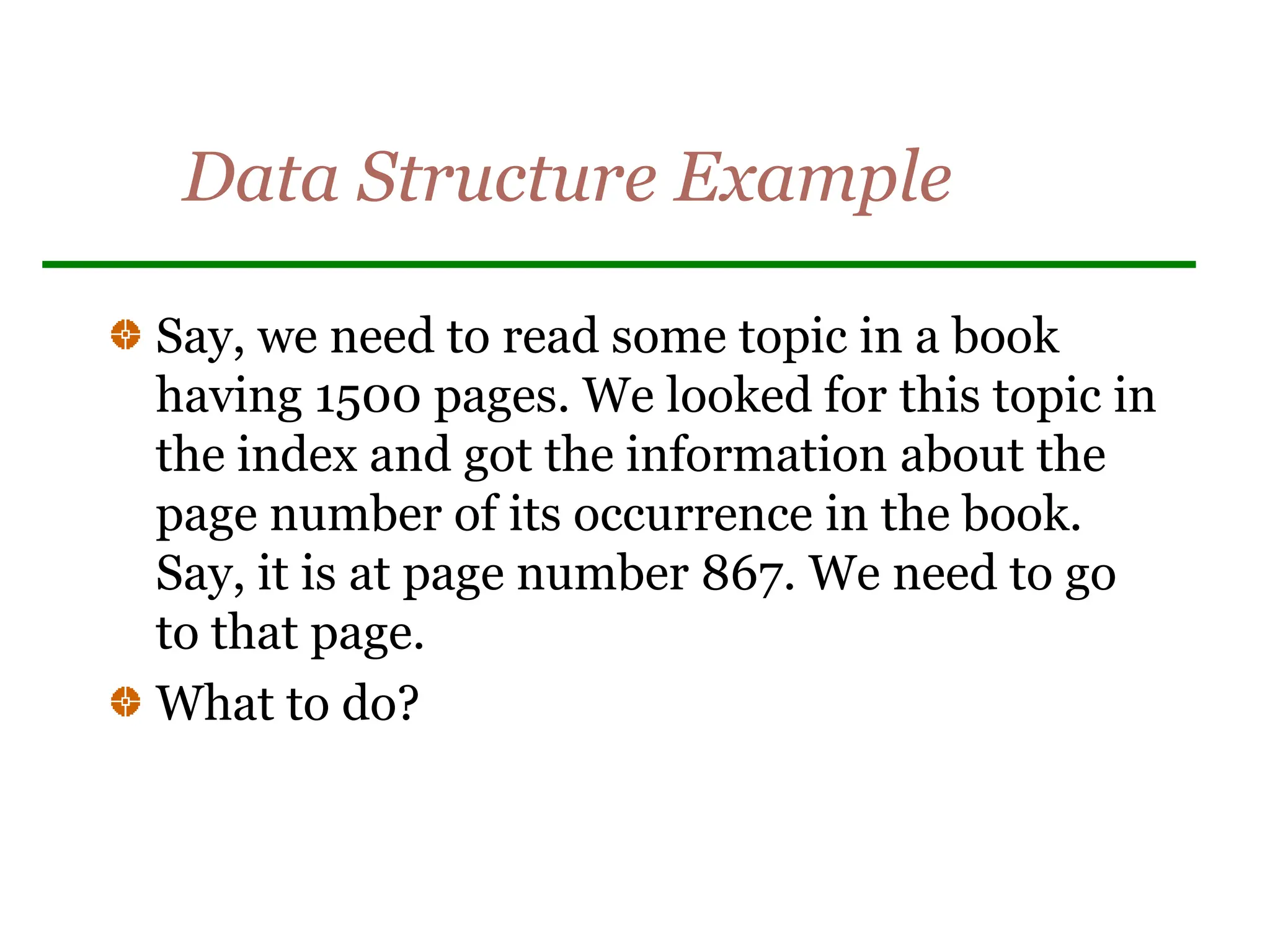 Data Structure Example
Say, we need to read some topic in a book
having 1500 pages. We looked for this topic in
the index and got the information about the
page number of its occurrence in the book.
Say, it is at page number 867. We need to go
to that page.
What to do?
 