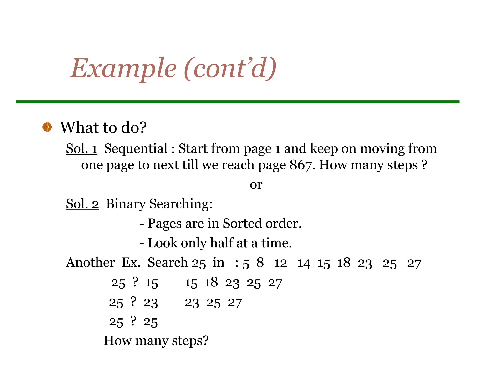 Example (cont’d)
What to do?
Sol. 1 Sequential : Start from page 1 and keep on moving from
one page to next till we reach page 867. How many steps ?
or
Sol. 2 Binary Searching:
- Pages are in Sorted order.
- Look only half at a time.
Another Ex. Search 25 in : 5 8 12 14 15 18 23 25 27
25 ? 15 15 18 23 25 27
25 ? 23 23 25 27
25 ? 25
How many steps?
 