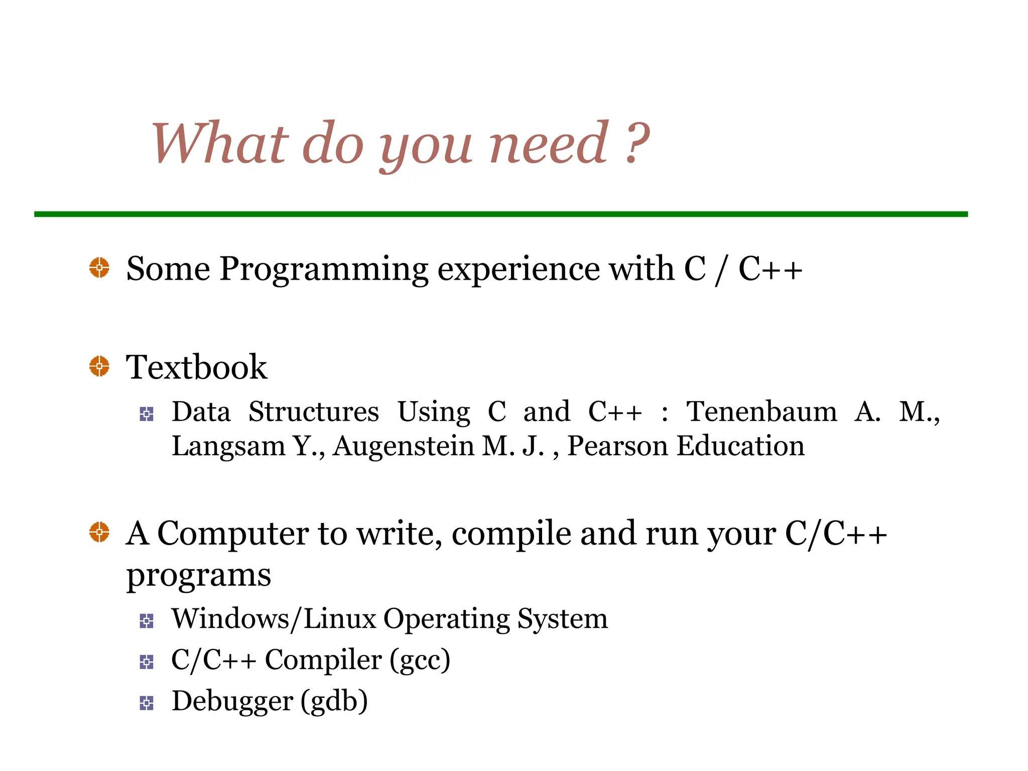 What do you need ?
Some Programming experience with C / C++
Textbook
Data Structures Using C and C++ : Tenenbaum A. M.,
Langsam Y., Augenstein M. J. , Pearson Education
A Computer to write, compile and run your C/C++
programs
Windows/Linux Operating System
C/C++ Compiler (gcc)
Debugger (gdb)
 
