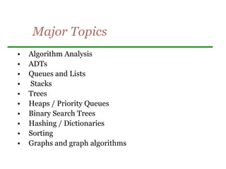 Major Topics
• Algorithm Analysis
• ADTs
• Queues and Lists
• Stacks
• Trees
• Heaps / Priority Queues
• Binary Search Trees
• Hashing / Dictionaries
• Sorting
• Graphs and graph algorithms
 