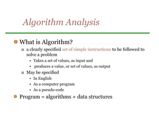 Algorithm Analysis
What is Algorithm?
a clearly specified set of simple instructions to be followed to
solve a problem
• Takes a set of values, as input and
• produces a value, or set of values, as output
May be specified
• In English
• As a computer program
• As a pseudo-code
Program = algorithms + data structures
 