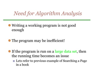Need for Algorithm Analysis
Writing a working program is not good
enough
The program may be inefficient!
If the program is run on a large data set, then
the running time becomes an issue
Lets refer to previous example of Searching a Page
in a book
 