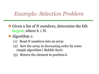 Example: Selection Problem
Given a list of N numbers, determine the kth
largest, where k  N.
Algorithm 1:
(1) Read N numbers into an array
(2) Sort the array in decreasing order by some
simple algorithm ( Bubble Sort)
(3) Return the element in position k
 