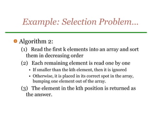Example: Selection Problem…
Algorithm 2:
(1) Read the first k elements into an array and sort
them in decreasing order
(2) Each remaining element is read one by one
• If smaller than the kth element, then it is ignored
• Otherwise, it is placed in its correct spot in the array,
bumping one element out of the array.
(3) The element in the kth position is returned as
the answer.
 