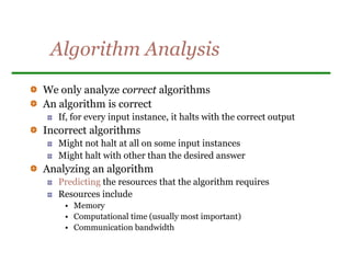 Algorithm Analysis
We only analyze correct algorithms
An algorithm is correct
If, for every input instance, it halts with the correct output
Incorrect algorithms
Might not halt at all on some input instances
Might halt with other than the desired answer
Analyzing an algorithm
Predicting the resources that the algorithm requires
Resources include
• Memory
• Computational time (usually most important)
• Communication bandwidth
 
