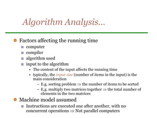 Algorithm Analysis…
Factors affecting the running time
computer
compiler
algorithm used
input to the algorithm
• The content of the input affects the running time
• typically, the input size (number of items in the input) is the
main consideration
– E.g. sorting problem  the number of items to be sorted
– E.g. multiply two matrices together  the total number of
elements in the two matrices
Machine model assumed
Instructions are executed one after another, with no
concurrent operations  Not parallel computers
 