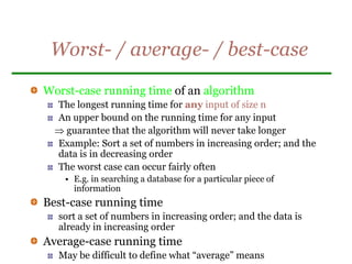 Worst- / average- / best-case
Worst-case running time of an algorithm
The longest running time for any input of size n
An upper bound on the running time for any input
 guarantee that the algorithm will never take longer
Example: Sort a set of numbers in increasing order; and the
data is in decreasing order
The worst case can occur fairly often
• E.g. in searching a database for a particular piece of
information
Best-case running time
sort a set of numbers in increasing order; and the data is
already in increasing order
Average-case running time
May be difficult to define what “average” means
 