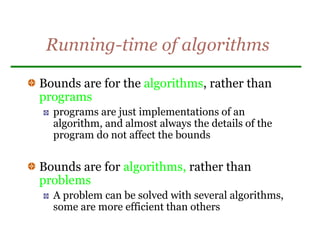 Running-time of algorithms
Bounds are for the algorithms, rather than
programs
programs are just implementations of an
algorithm, and almost always the details of the
program do not affect the bounds
Bounds are for algorithms, rather than
problems
A problem can be solved with several algorithms,
some are more efficient than others
 