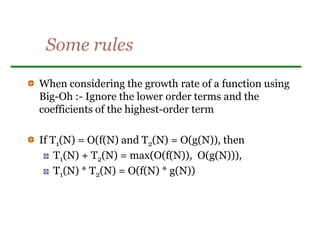 Some rules
When considering the growth rate of a function using
Big-Oh :- Ignore the lower order terms and the
coefficients of the highest-order term
If T1(N) = O(f(N) and T2(N) = O(g(N)), then
T1(N) + T2(N) = max(O(f(N)), O(g(N))),
T1(N) * T2(N) = O(f(N) * g(N))
 