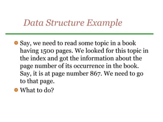 Data Structure Example
Say, we need to read some topic in a book
having 1500 pages. We looked for this topic in
the index and got the information about the
page number of its occurrence in the book.
Say, it is at page number 867. We need to go
to that page.
What to do?
 