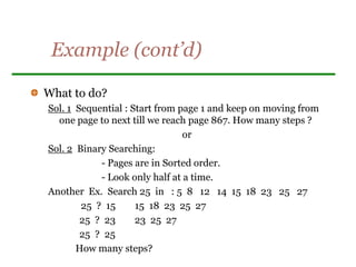 Example (cont’d)
What to do?
Sol. 1 Sequential : Start from page 1 and keep on moving from
one page to next till we reach page 867. How many steps ?
or
Sol. 2 Binary Searching:
- Pages are in Sorted order.
- Look only half at a time.
Another Ex. Search 25 in : 5 8 12 14 15 18 23 25 27
25 ? 15 15 18 23 25 27
25 ? 23 23 25 27
25 ? 25
How many steps?
 