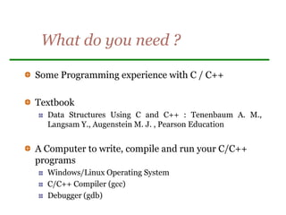 What do you need ?
Some Programming experience with C / C++
Textbook
Data Structures Using C and C++ : Tenenbaum A. M.,
Langsam Y., Augenstein M. J. , Pearson Education
A Computer to write, compile and run your C/C++
programs
Windows/Linux Operating System
C/C++ Compiler (gcc)
Debugger (gdb)
 