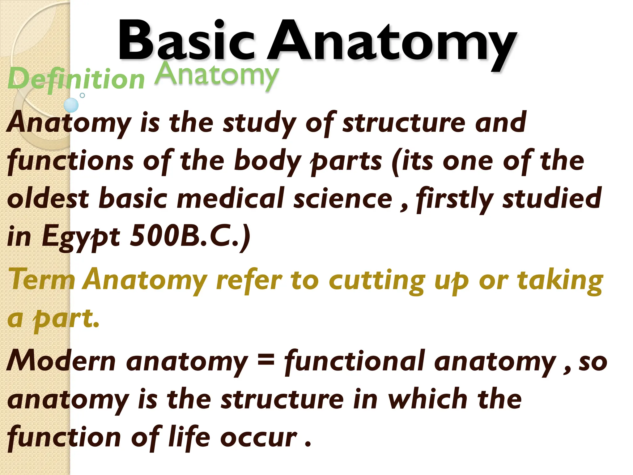 Anatomy
Definition
Anatomy is the study of structure and
functions of the body parts (its one of the
oldest basic medical science , firstly studied
in Egypt 500B.C.)
Term Anatomy refer to cutting up or taking
a part.
Modern anatomy = functional anatomy , so
anatomy is the structure in which the
function of life occur .
Basic Anatomy
 