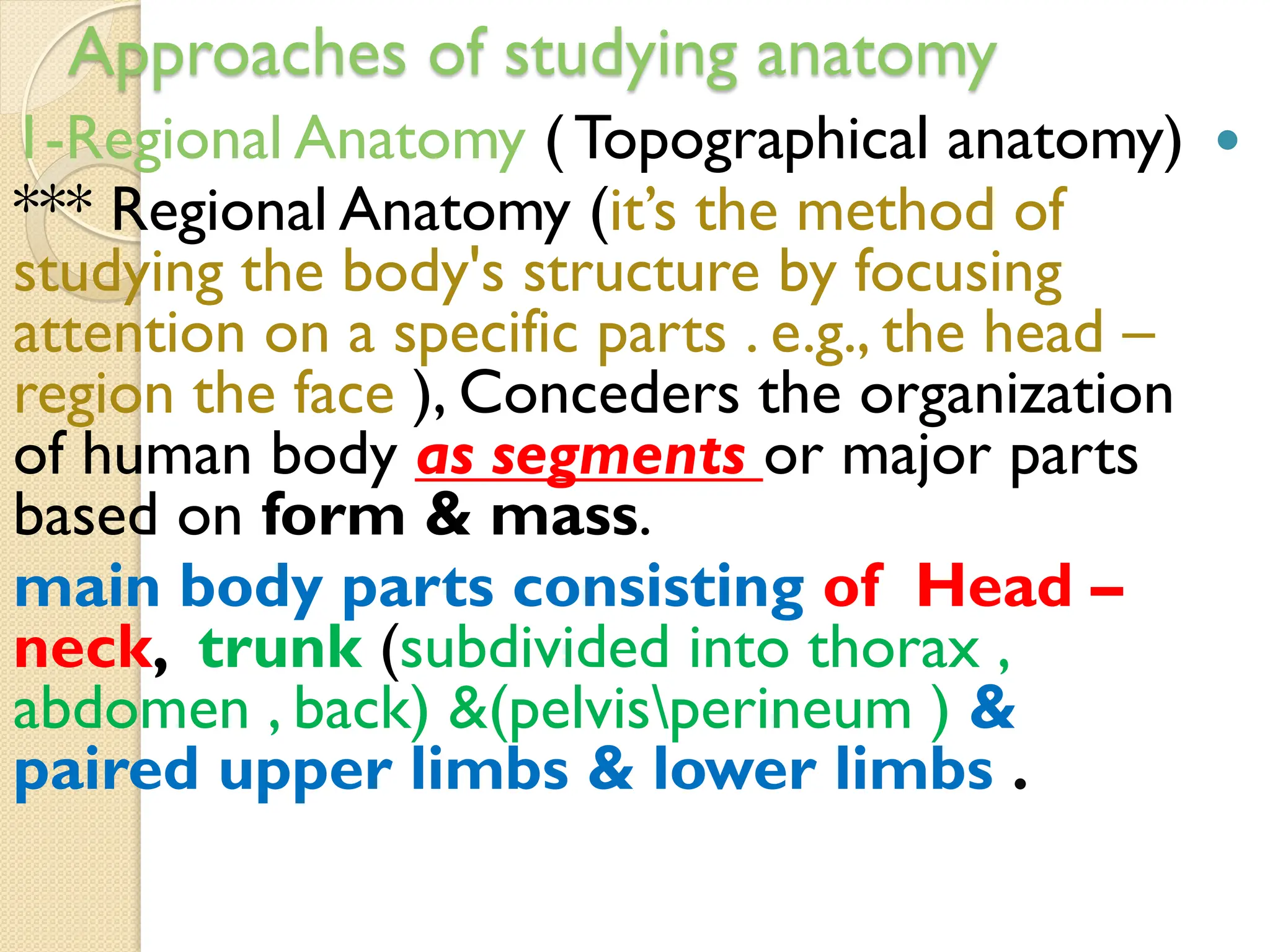 Approaches of studying anatomy

1-Regional Anatomy ( Topographical anatomy)
*** Regional Anatomy (it’s the method of
studying the body's structure by focusing
attention on a specific parts . e.g., the head –
region the face ), Conceders the organization
or major parts
as segments
of human body
based on form & mass.
main body parts consisting of Head –
neck, trunk (subdivided into thorax ,
abdomen , back) &(pelvisperineum ) &
paired upper limbs & lower limbs .
 