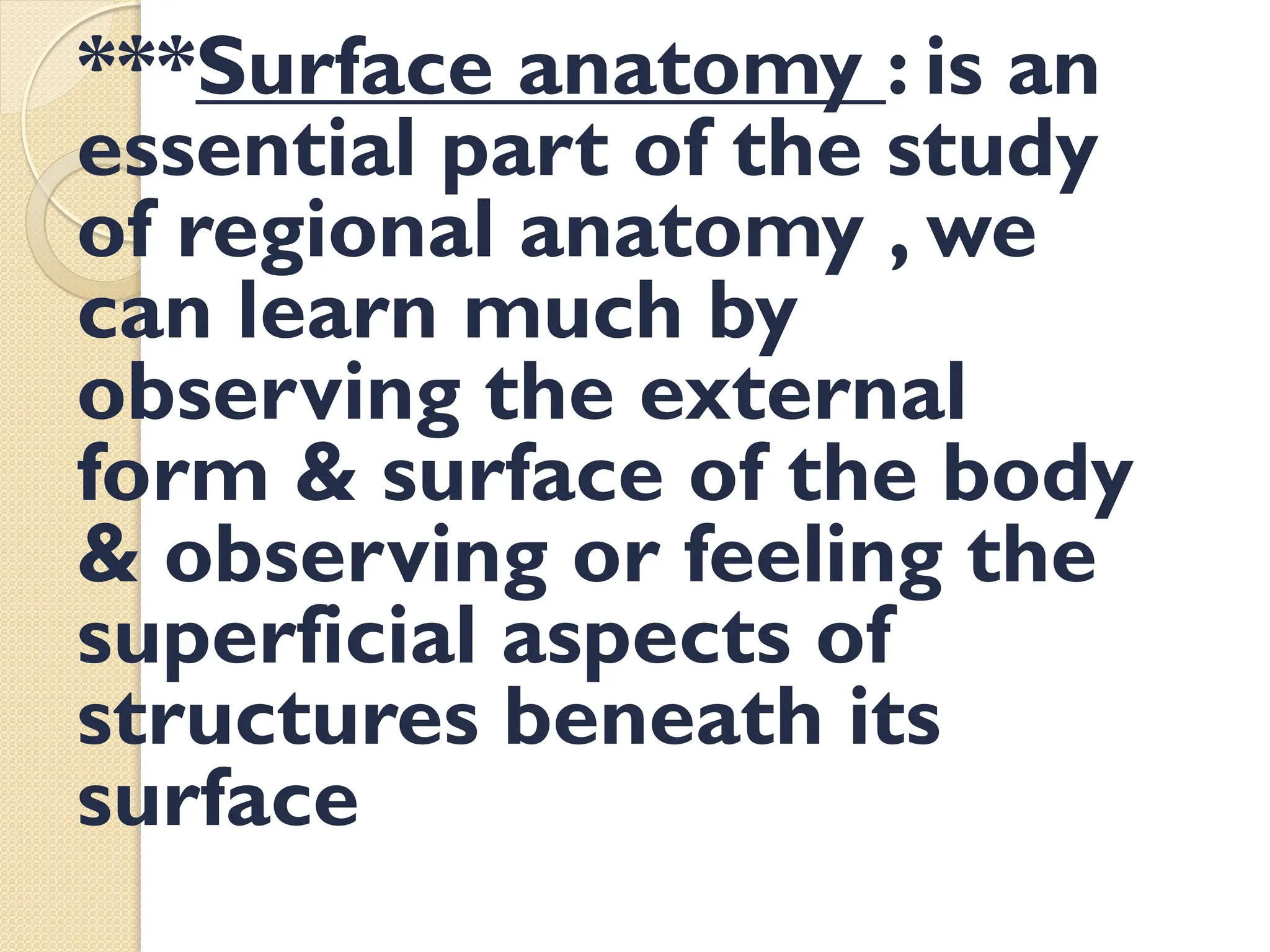 : is an
Surface anatomy
***
essential part of the study
of regional anatomy , we
can learn much by
observing the external
form & surface of the body
& observing or feeling the
superficial aspects of
structures beneath its
surface
 