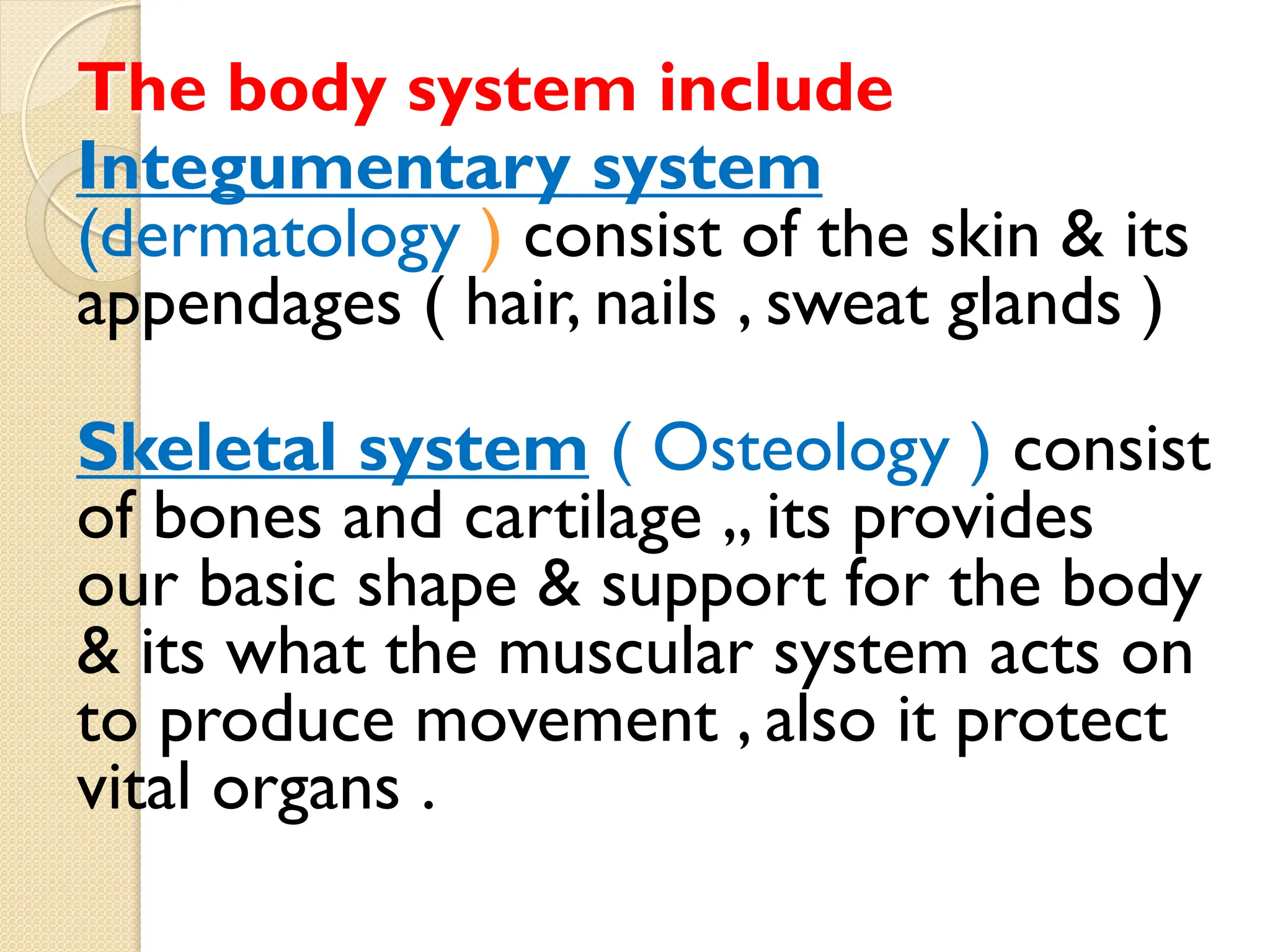 The body system include
system
Integumentary
(dermatology ) consist of the skin & its
appendages ( hair, nails , sweat glands )
consist
)
Osteology
(
Skeletal system
of bones and cartilage ,, its provides
our basic shape & support for the body
& its what the muscular system acts on
to produce movement , also it protect
vital organs .
 