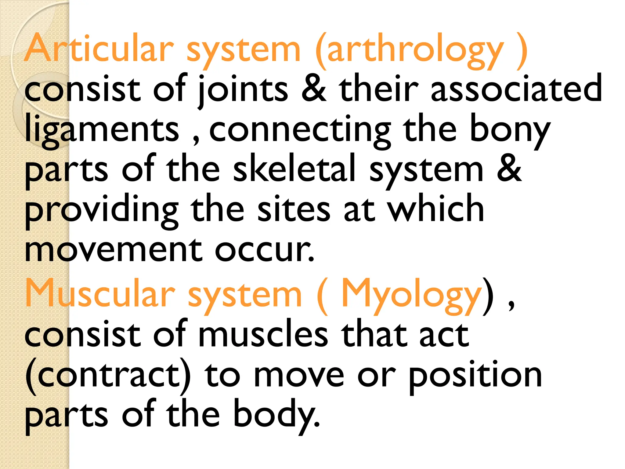 Articular system (arthrology )
consist of joints & their associated
ligaments , connecting the bony
parts of the skeletal system &
providing the sites at which
movement occur.
Muscular system ( Myology) ,
consist of muscles that act
(contract) to move or position
parts of the body.
 
