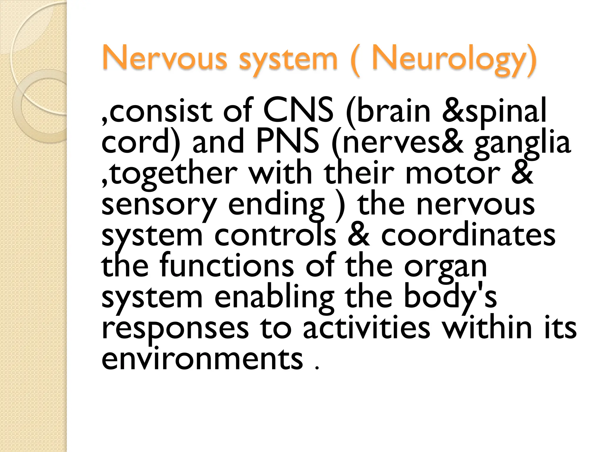 Nervous system ( Neurology)
,consist of CNS (brain &spinal
cord) and PNS (nerves& ganglia
,together with their motor &
sensory ending ) the nervous
system controls & coordinates
the functions of the organ
system enabling the body's
responses to activities within its
environments .
 