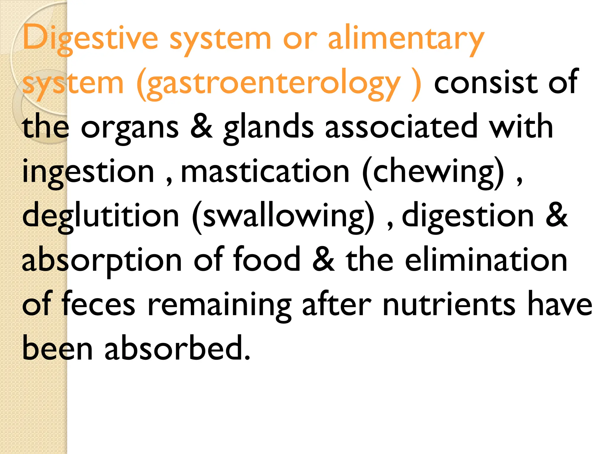 Digestive system or alimentary
system (gastroenterology ) consist of
the organs & glands associated with
ingestion , mastication (chewing) ,
deglutition (swallowing) , digestion &
absorption of food & the elimination
of feces remaining after nutrients have
been absorbed.
 
