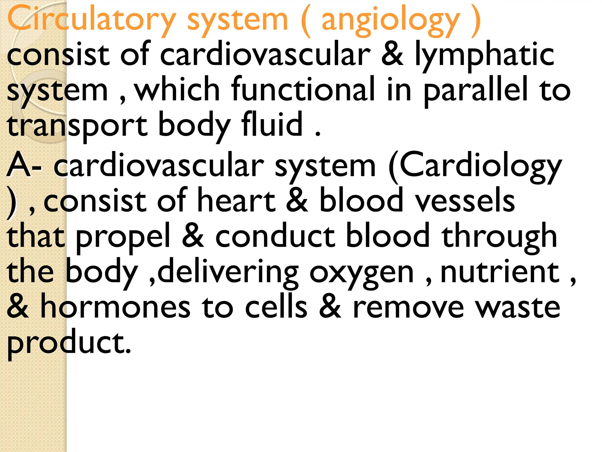 Circulatory system ( angiology )
consist of cardiovascular & lymphatic
system , which functional in parallel to
transport body fluid .
A- cardiovascular system (Cardiology
) , consist of heart & blood vessels
that propel & conduct blood through
the body ,delivering oxygen , nutrient ,
& hormones to cells & remove waste
product.
 