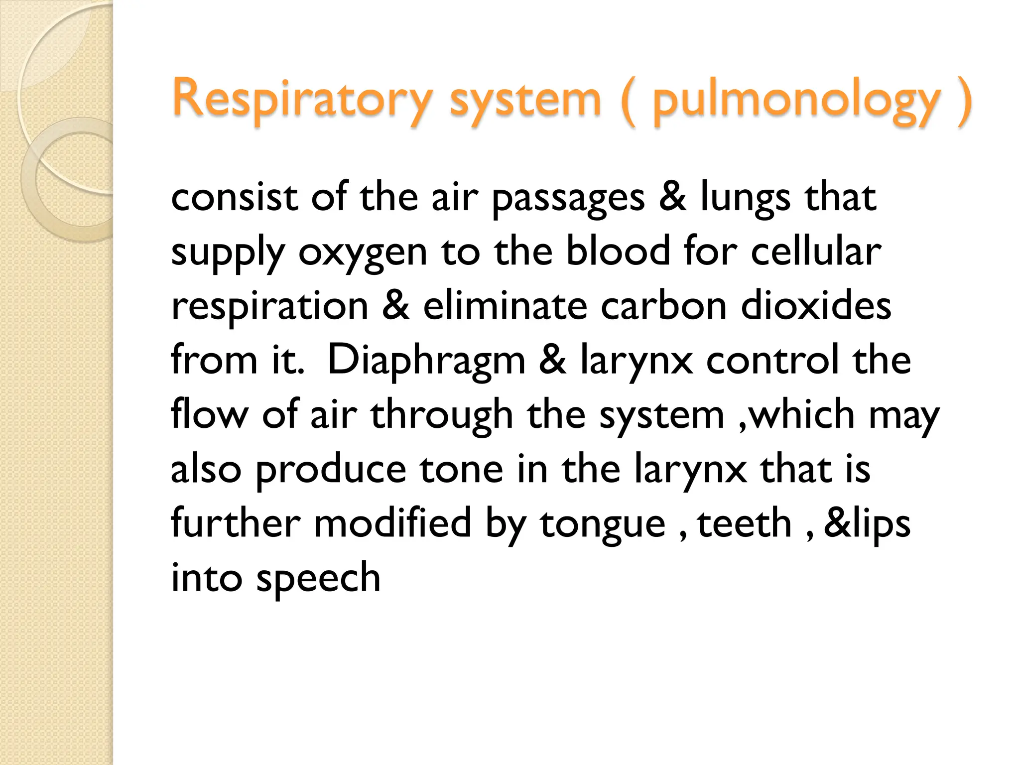 Respiratory system ( pulmonology )
consist of the air passages & lungs that
supply oxygen to the blood for cellular
respiration & eliminate carbon dioxides
from it. Diaphragm & larynx control the
flow of air through the system ,which may
also produce tone in the larynx that is
further modified by tongue , teeth , &lips
into speech
 