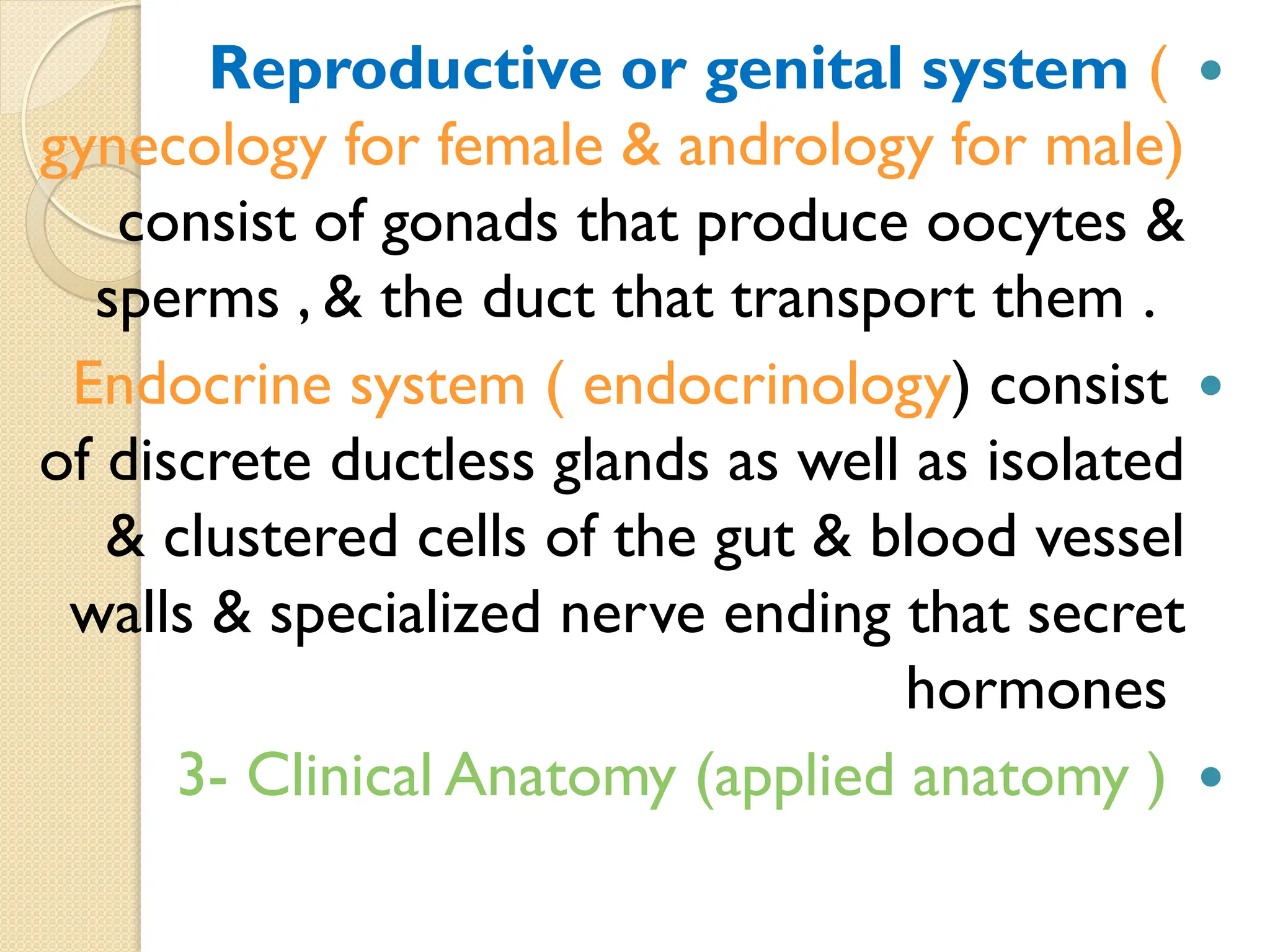 
Reproductive or genital system (
gynecology for female & andrology for male)
consist of gonads that produce oocytes &
sperms , & the duct that transport them .

Endocrine system ( endocrinology) consist
of discrete ductless glands as well as isolated
& clustered cells of the gut & blood vessel
walls & specialized nerve ending that secret
hormones

3- Clinical Anatomy (applied anatomy )
 