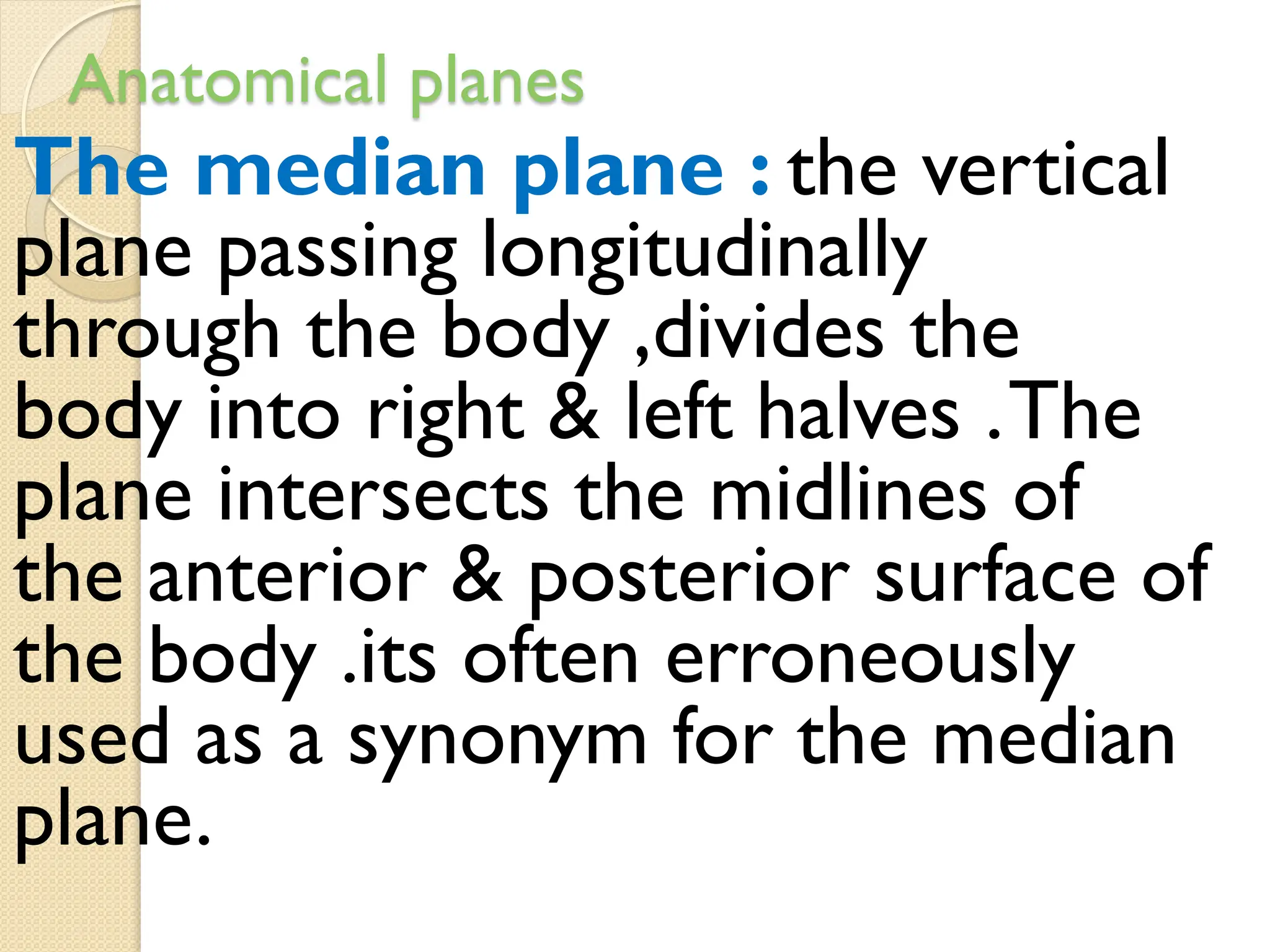 Anatomical planes
The median plane : the vertical
plane passing longitudinally
through the body ,divides the
body into right & left halves .The
plane intersects the midlines of
the anterior & posterior surface of
the body .its often erroneously
used as a synonym for the median
plane.
 