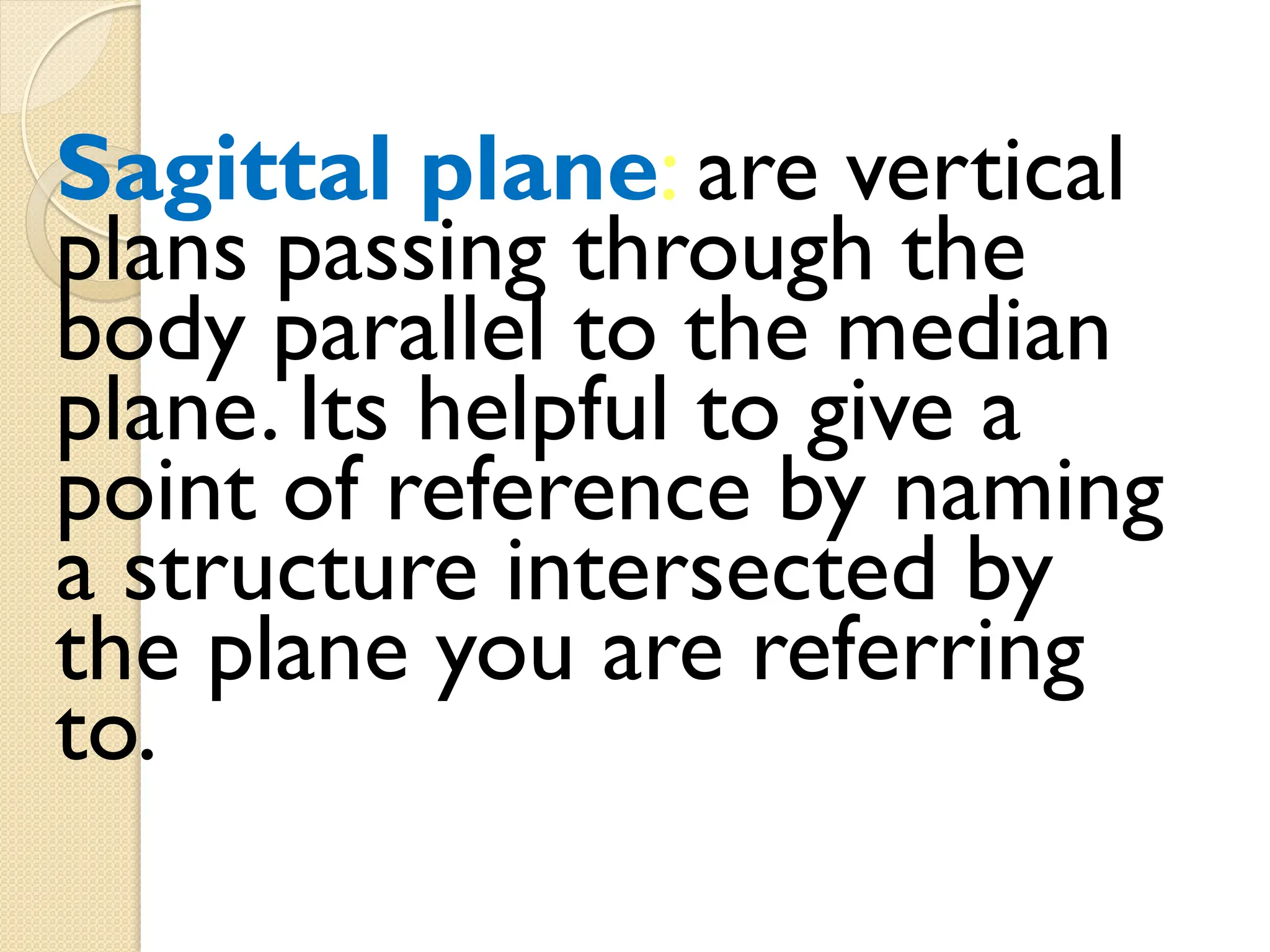 Sagittal plane: are vertical
plans passing through the
body parallel to the median
plane. Its helpful to give a
point of reference by naming
a structure intersected by
the plane you are referring
to.
 