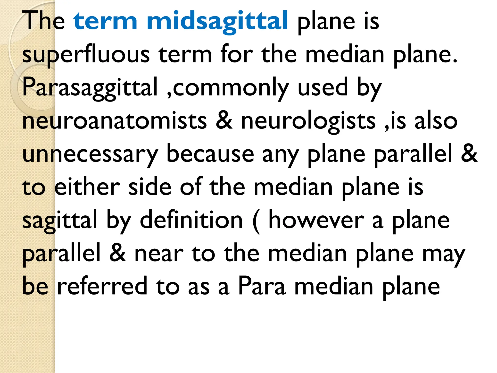 The term midsagittal plane is
superfluous term for the median plane.
Parasaggittal ,commonly used by
neuroanatomists & neurologists ,is also
unnecessary because any plane parallel &
to either side of the median plane is
sagittal by definition ( however a plane
parallel & near to the median plane may
be referred to as a Para median plane
 