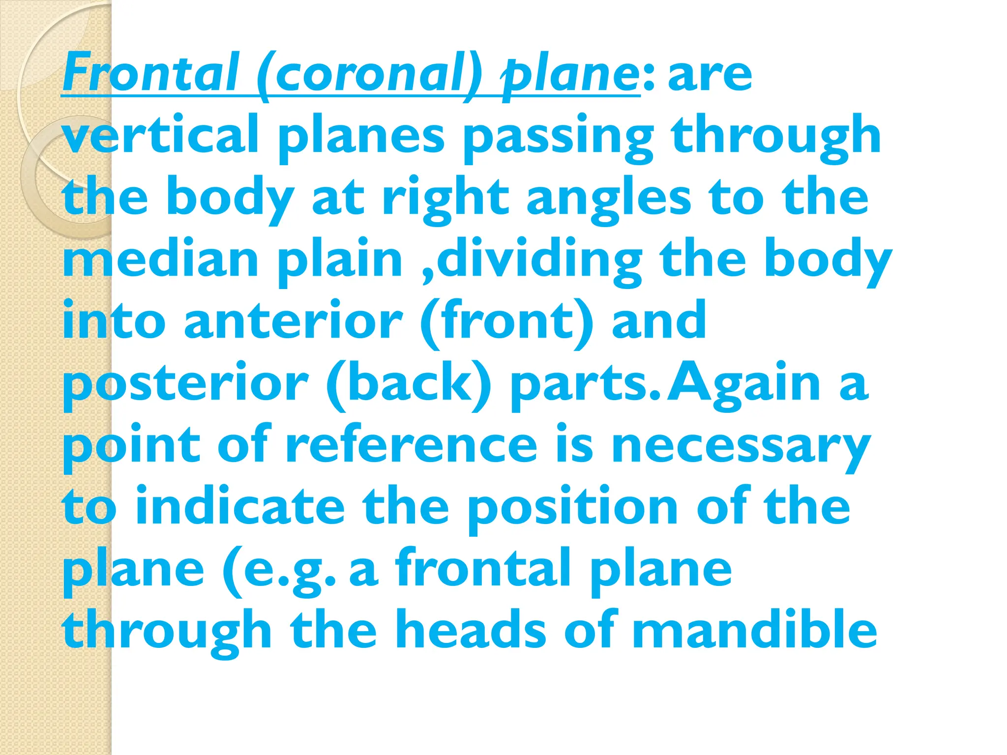 : are
Frontal (coronal) plane
vertical planes passing through
the body at right angles to the
median plain ,dividing the body
into anterior (front) and
posterior (back) parts.Again a
point of reference is necessary
to indicate the position of the
plane (e.g. a frontal plane
through the heads of mandible
 