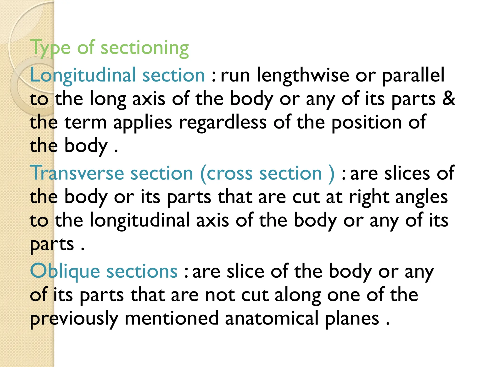Type of sectioning
Longitudinal section : run lengthwise or parallel
to the long axis of the body or any of its parts &
the term applies regardless of the position of
the body .
Transverse section (cross section ) : are slices of
the body or its parts that are cut at right angles
to the longitudinal axis of the body or any of its
parts .
Oblique sections : are slice of the body or any
of its parts that are not cut along one of the
previously mentioned anatomical planes .
 