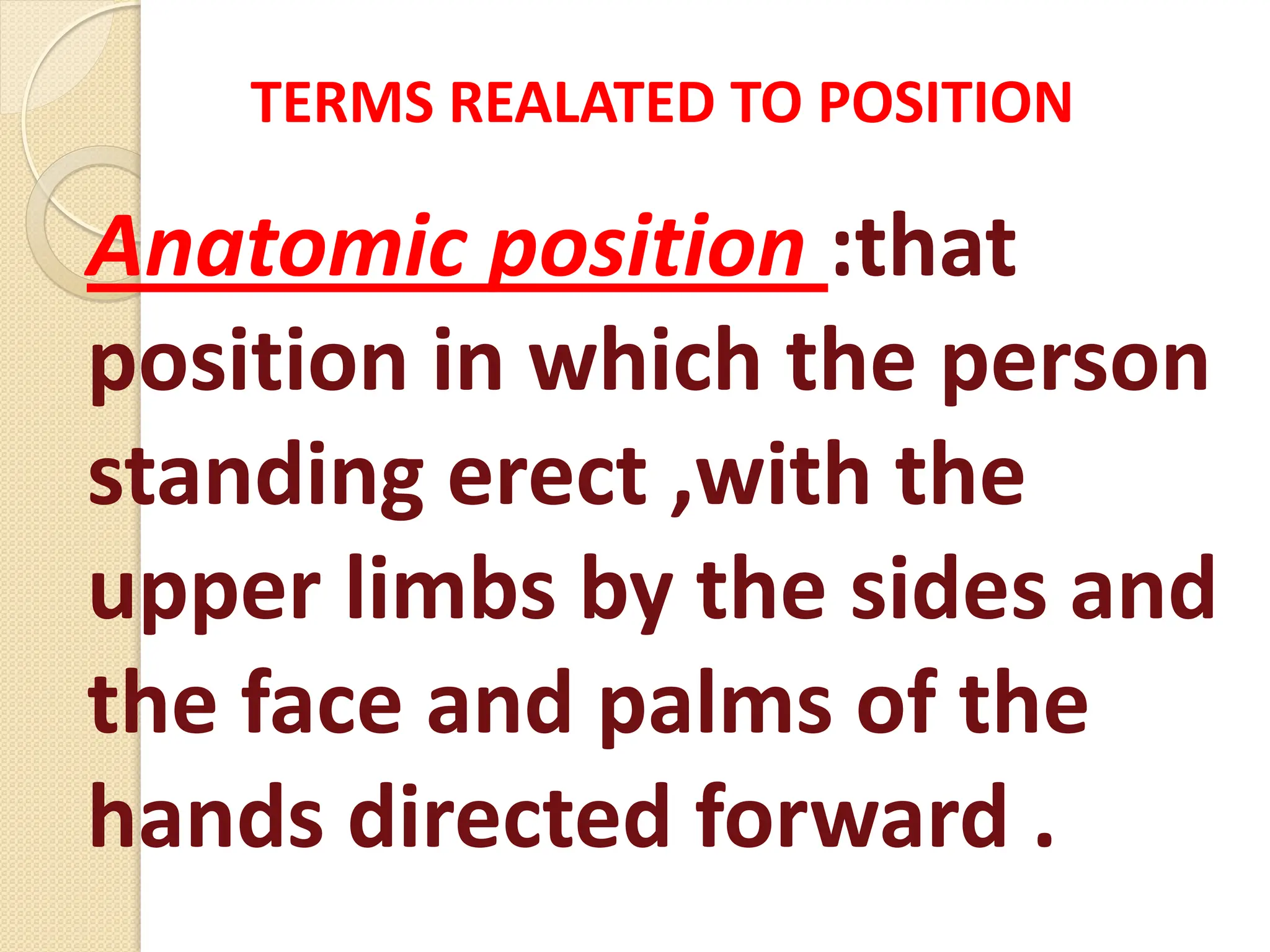 Anatomic position :that
position in which the person
standing erect ,with the
upper limbs by the sides and
the face and palms of the
hands directed forward .
TERMS REALATED TO POSITION
 