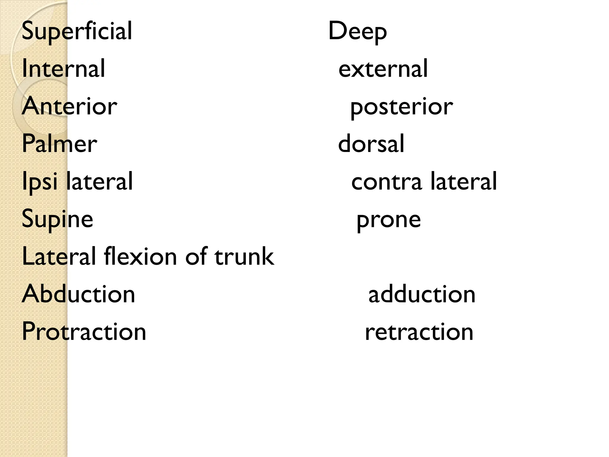 Superficial Deep
Internal external
Anterior posterior
Palmer dorsal
Ipsi lateral contra lateral
Supine prone
Lateral flexion of trunk
Abduction adduction
Protraction retraction
 