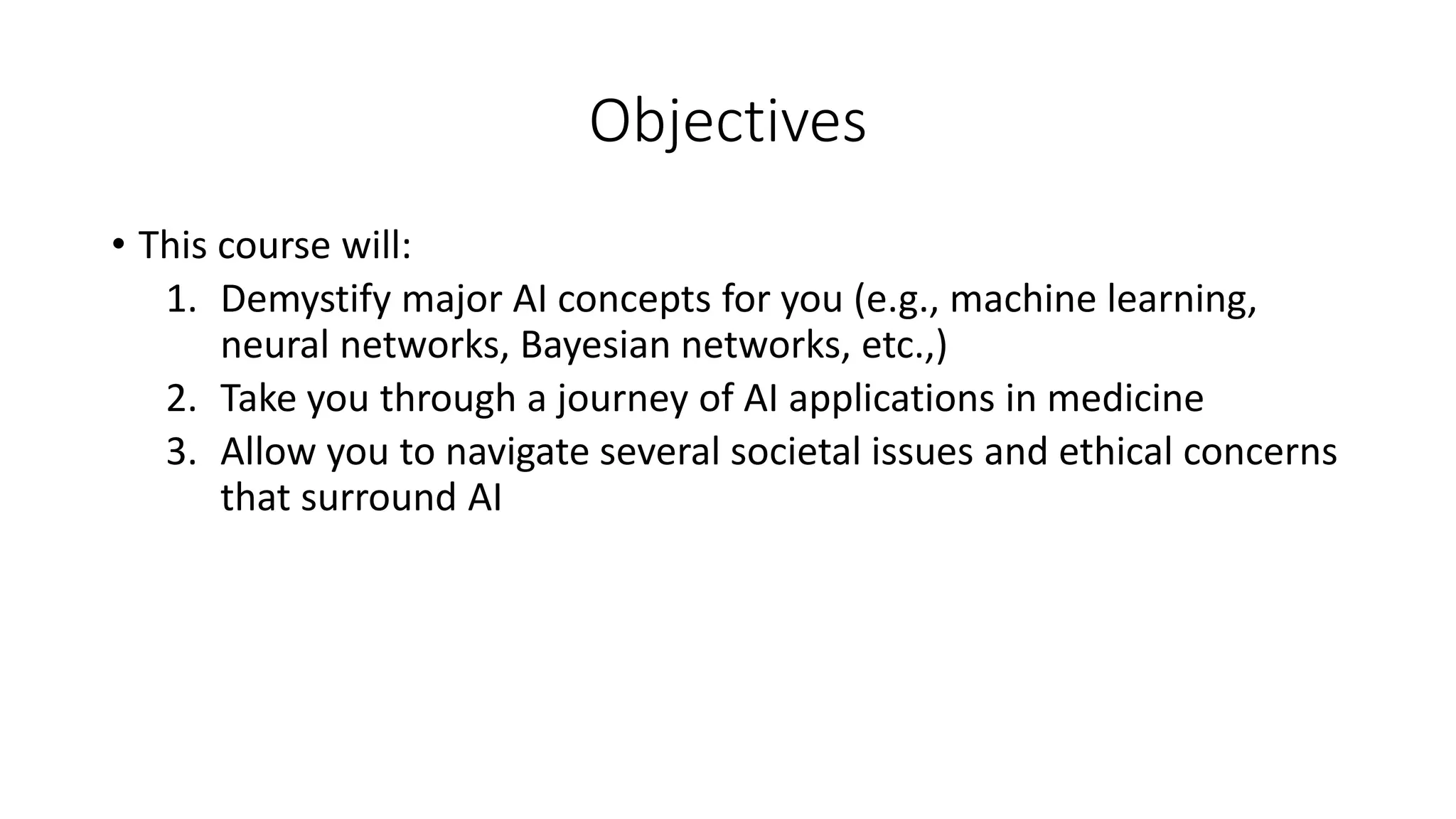 Objectives
• This course will:
1. Demystify major AI concepts for you (e.g., machine learning,
neural networks, Bayesian networks, etc.,)
2. Take you through a journey of AI applications in medicine
3. Allow you to navigate several societal issues and ethical concerns
that surround AI
 