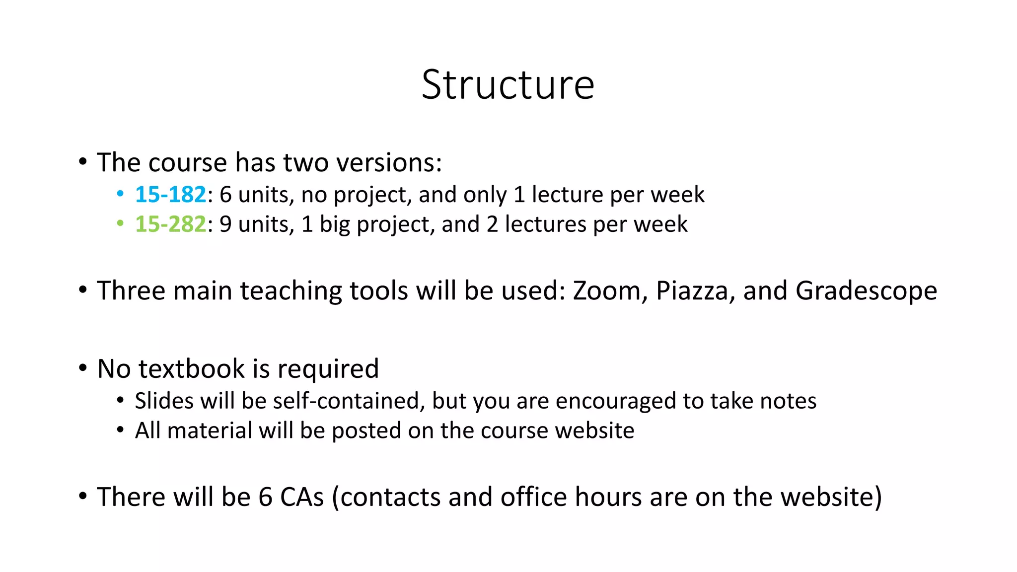 Structure
• The course has two versions:
• 15-182: 6 units, no project, and only 1 lecture per week
• 15-282: 9 units, 1 big project, and 2 lectures per week
• Three main teaching tools will be used: Zoom, Piazza, and Gradescope
• No textbook is required
• Slides will be self-contained, but you are encouraged to take notes
• All material will be posted on the course website
• There will be 6 CAs (contacts and office hours are on the website)
 