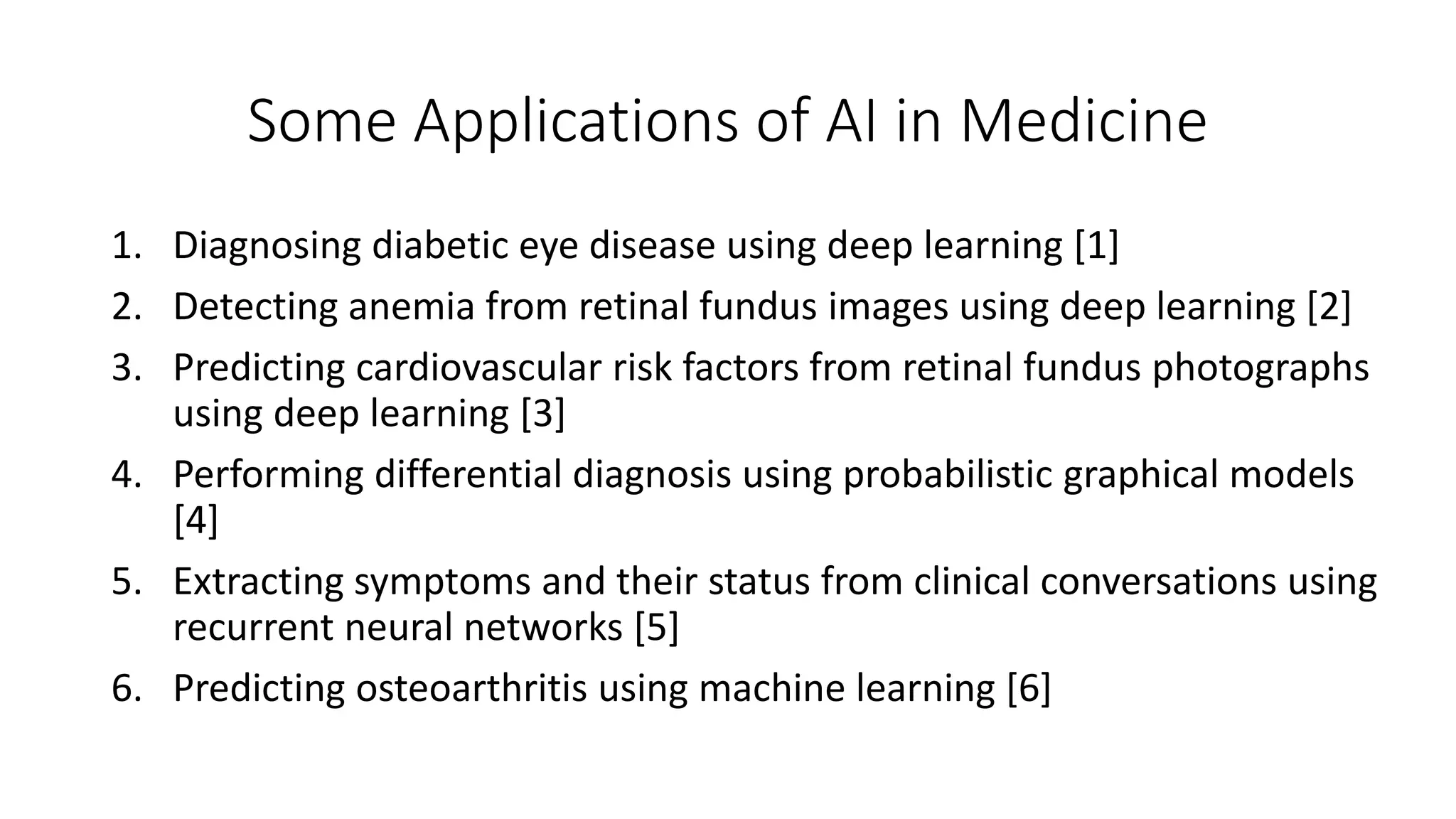 Some Applications of AI in Medicine
1. Diagnosing diabetic eye disease using deep learning [1]
2. Detecting anemia from retinal fundus images using deep learning [2]
3. Predicting cardiovascular risk factors from retinal fundus photographs
using deep learning [3]
4. Performing differential diagnosis using probabilistic graphical models
[4]
5. Extracting symptoms and their status from clinical conversations using
recurrent neural networks [5]
6. Predicting osteoarthritis using machine learning [6]
 