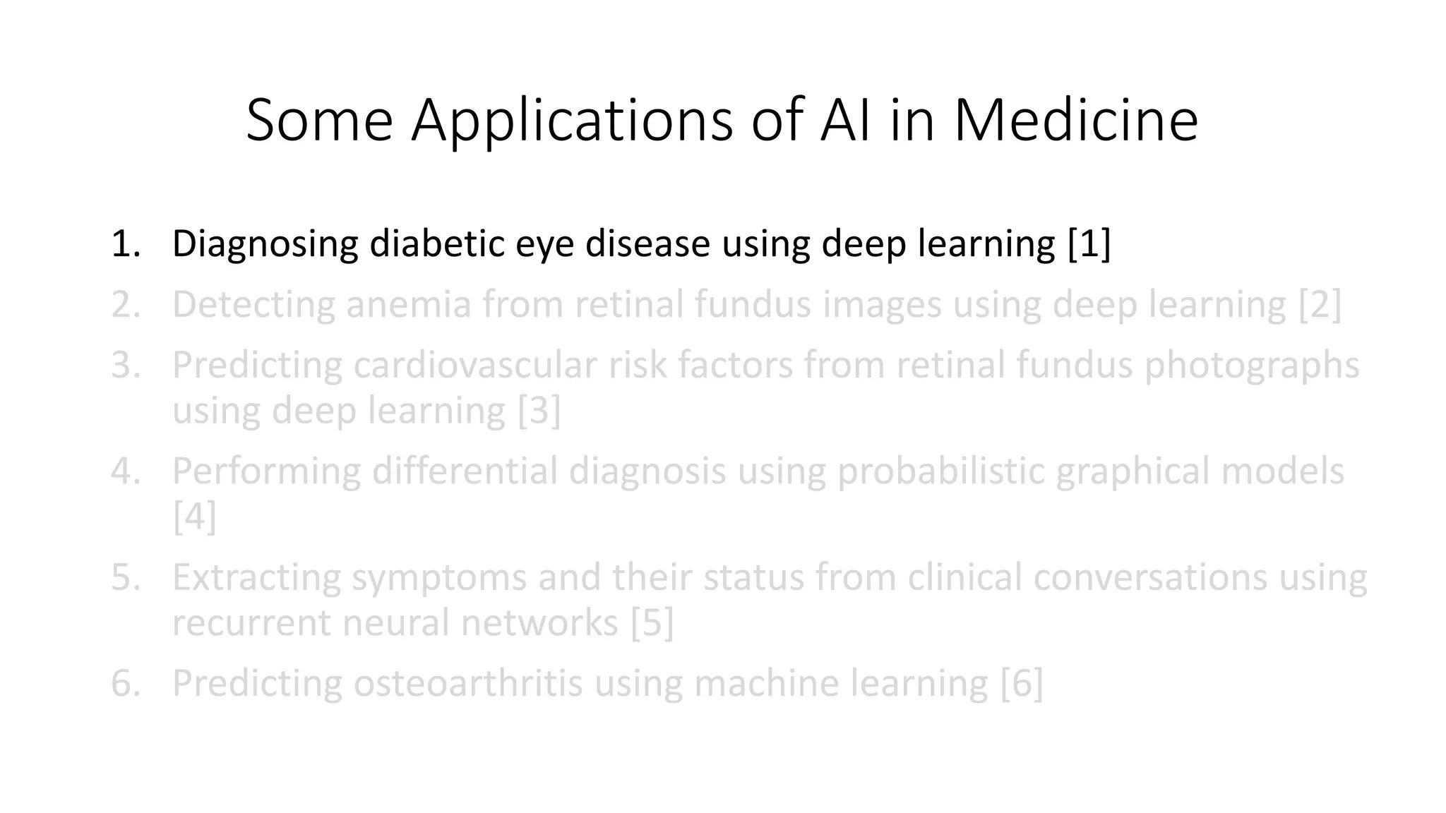 Some Applications of AI in Medicine
1. Diagnosing diabetic eye disease using deep learning [1]
2. Detecting anemia from retinal fundus images using deep learning [2]
3. Predicting cardiovascular risk factors from retinal fundus photographs
using deep learning [3]
4. Performing differential diagnosis using probabilistic graphical models
[4]
5. Extracting symptoms and their status from clinical conversations using
recurrent neural networks [5]
6. Predicting osteoarthritis using machine learning [6]
 