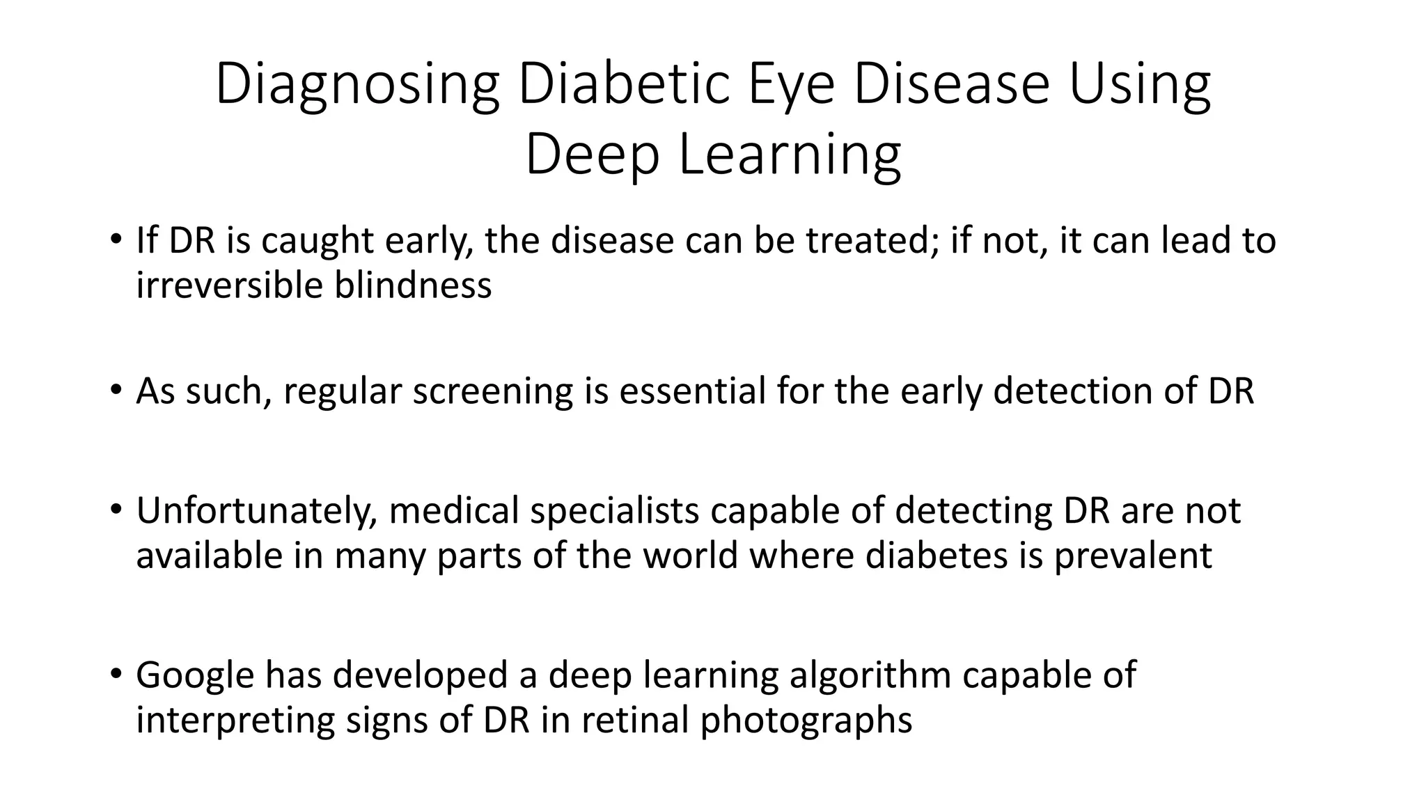 Diagnosing Diabetic Eye Disease Using
Deep Learning
• If DR is caught early, the disease can be treated; if not, it can lead to
irreversible blindness
• As such, regular screening is essential for the early detection of DR
• Unfortunately, medical specialists capable of detecting DR are not
available in many parts of the world where diabetes is prevalent
• Google has developed a deep learning algorithm capable of
interpreting signs of DR in retinal photographs
 