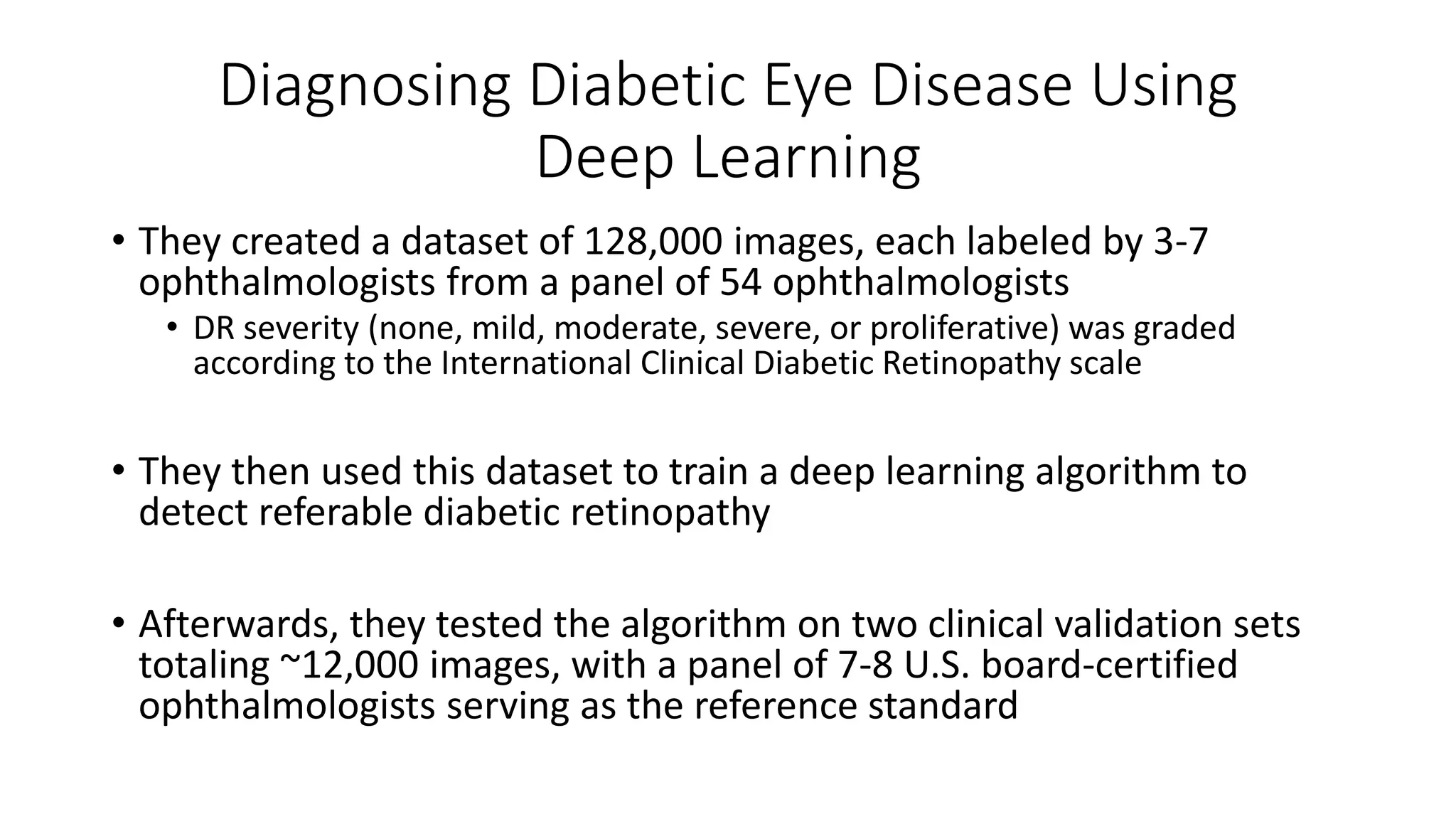 Diagnosing Diabetic Eye Disease Using
Deep Learning
• They created a dataset of 128,000 images, each labeled by 3-7
ophthalmologists from a panel of 54 ophthalmologists
• DR severity (none, mild, moderate, severe, or proliferative) was graded
according to the International Clinical Diabetic Retinopathy scale
• They then used this dataset to train a deep learning algorithm to
detect referable diabetic retinopathy
• Afterwards, they tested the algorithm on two clinical validation sets
totaling ~12,000 images, with a panel of 7-8 U.S. board-certified
ophthalmologists serving as the reference standard
 