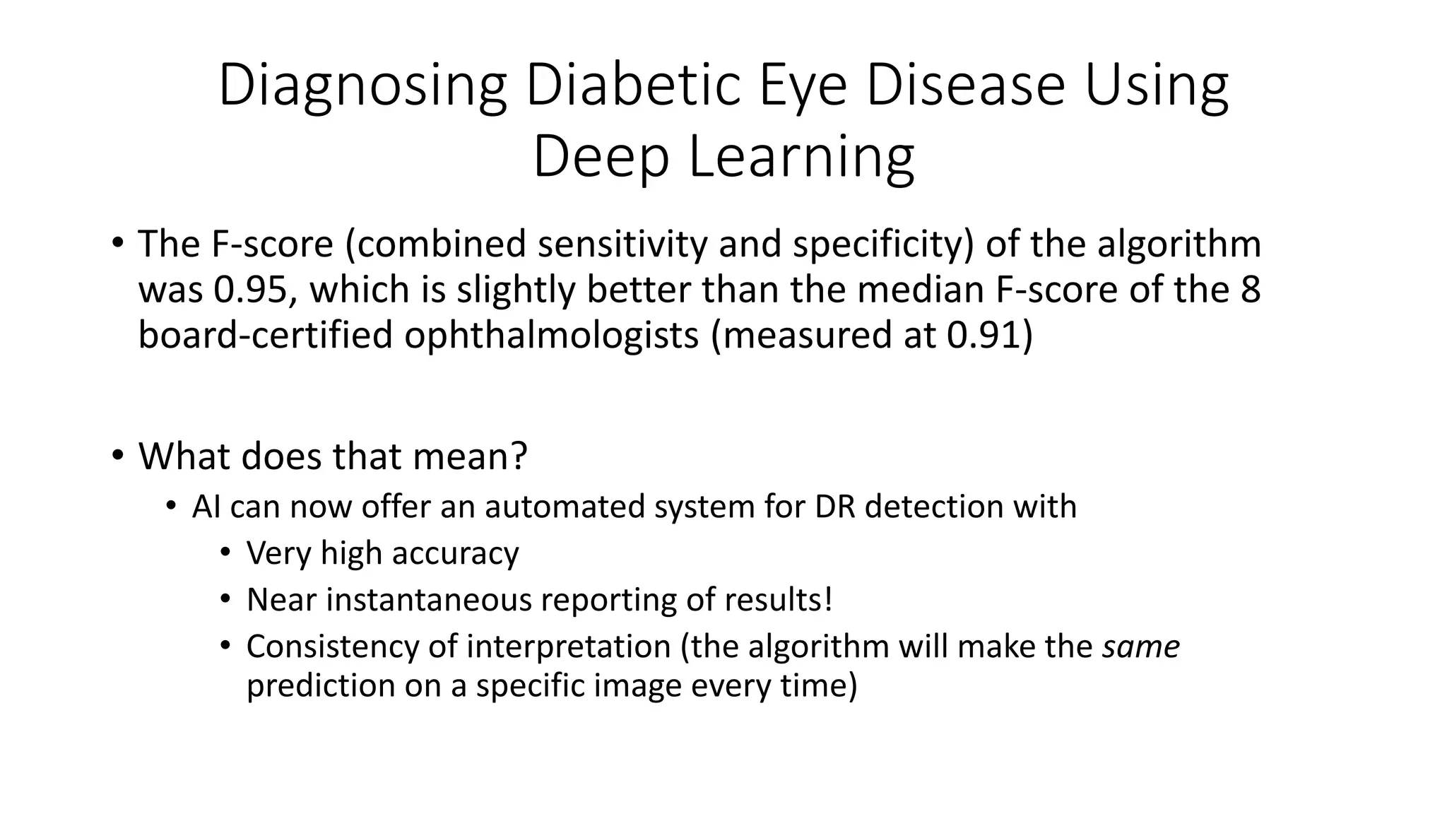 Diagnosing Diabetic Eye Disease Using
Deep Learning
• The F-score (combined sensitivity and specificity) of the algorithm
was 0.95, which is slightly better than the median F-score of the 8
board-certified ophthalmologists (measured at 0.91)
• What does that mean?
• AI can now offer an automated system for DR detection with
• Very high accuracy
• Near instantaneous reporting of results!
• Consistency of interpretation (the algorithm will make the same
prediction on a specific image every time)
 