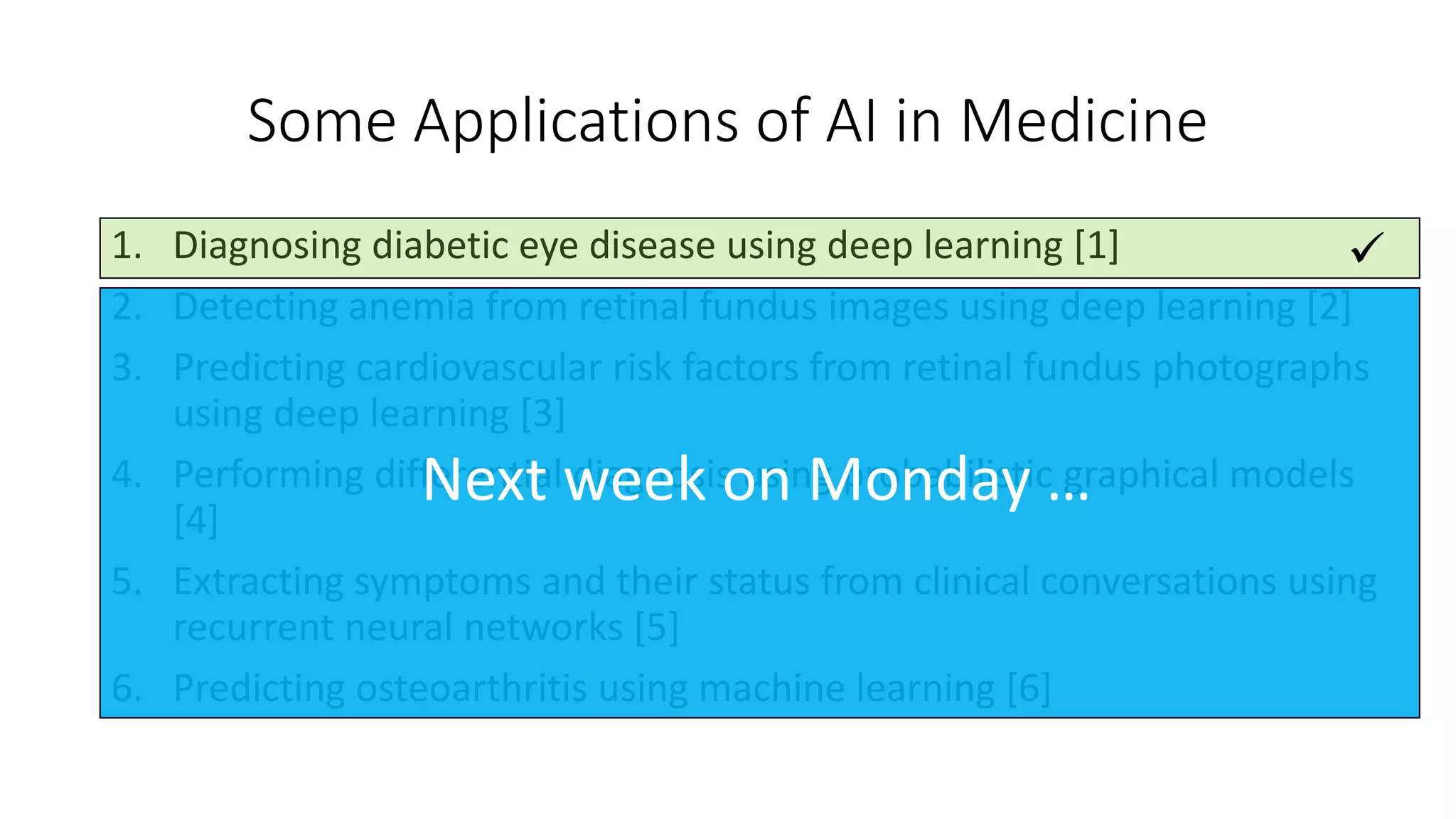 Some Applications of AI in Medicine
1. Diagnosing diabetic eye disease using deep learning [1]
2. Detecting anemia from retinal fundus images using deep learning [2]
3. Predicting cardiovascular risk factors from retinal fundus photographs
using deep learning [3]
4. Performing differential diagnosis using probabilistic graphical models
[4]
5. Extracting symptoms and their status from clinical conversations using
recurrent neural networks [5]
6. Predicting osteoarthritis using machine learning [6]

Next week on Monday …
 