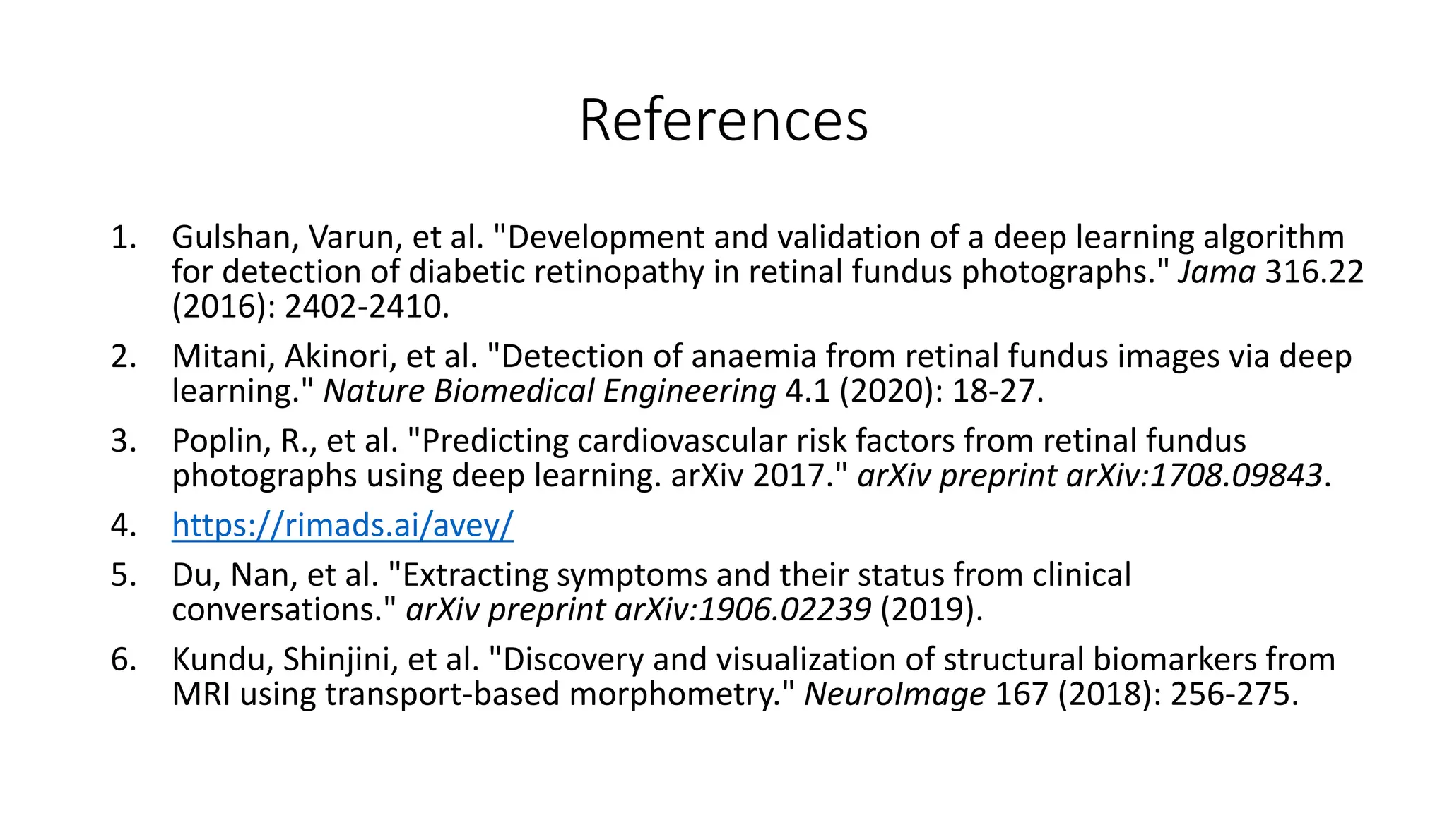 References
1. Gulshan, Varun, et al. "Development and validation of a deep learning algorithm
for detection of diabetic retinopathy in retinal fundus photographs." Jama 316.22
(2016): 2402-2410.
2. Mitani, Akinori, et al. "Detection of anaemia from retinal fundus images via deep
learning." Nature Biomedical Engineering 4.1 (2020): 18-27.
3. Poplin, R., et al. "Predicting cardiovascular risk factors from retinal fundus
photographs using deep learning. arXiv 2017." arXiv preprint arXiv:1708.09843.
4. https://rimads.ai/avey/
5. Du, Nan, et al. "Extracting symptoms and their status from clinical
conversations." arXiv preprint arXiv:1906.02239 (2019).
6. Kundu, Shinjini, et al. "Discovery and visualization of structural biomarkers from
MRI using transport-based morphometry." NeuroImage 167 (2018): 256-275.
 