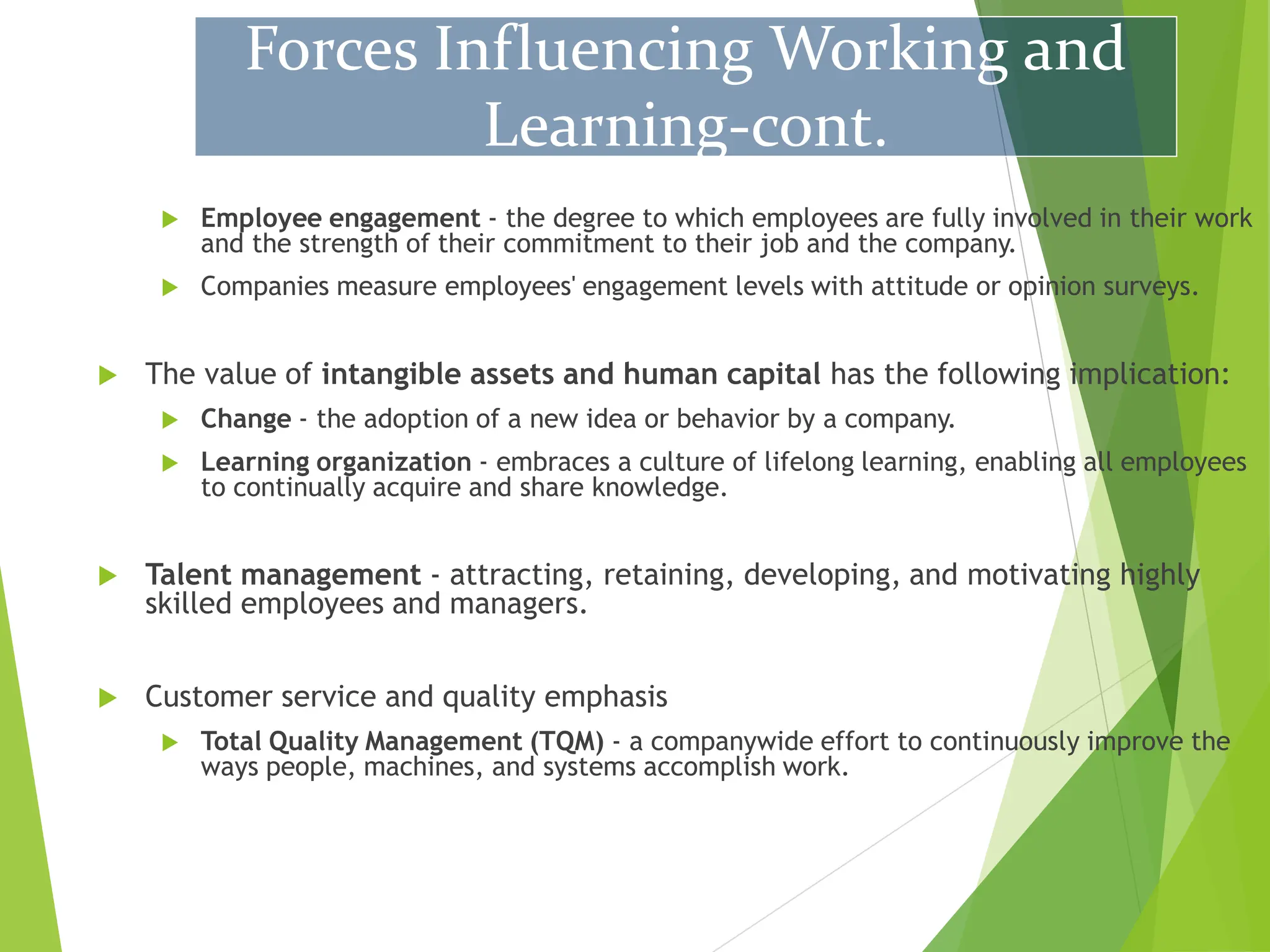  Employee engagement - the degree to which employees are fully involved in their work
and the strength of their commitment to their job and the company.
 Companies measure employees' engagement levels with attitude or opinion surveys.
 The value of intangible assets and human capital has the following implication:
 Change - the adoption of a new idea or behavior by a company.
 Learning organization - embraces a culture of lifelong learning, enabling all employees
to continually acquire and share knowledge.
 Talent management - attracting, retaining, developing, and motivating highly
skilled employees and managers.
 Customer service and quality emphasis
 Total Quality Management (TQM) - a companywide effort to continuously improve the
ways people, machines, and systems accomplish work.
Forces Influencing Working and
Learning-cont.
 