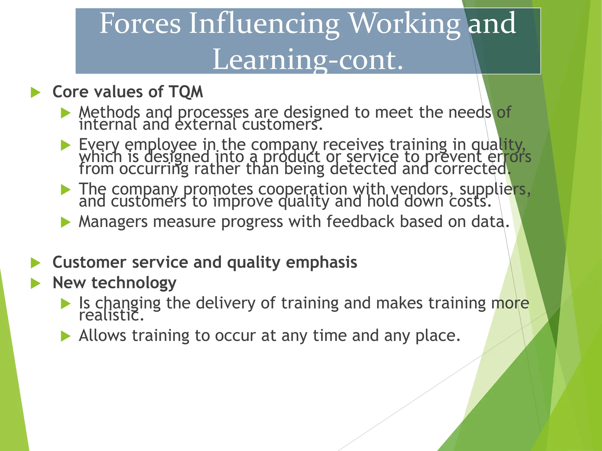 Core values of TQM
 Methods and processes are designed to meet the needs of
internal and external customers.
 Every employee in the company receives training in quality,
which is designed into a product or service to prevent errors
from occurring rather than being detected and corrected.
 The company promotes cooperation with vendors, suppliers,
and customers to improve quality and hold down costs.
 Managers measure progress with feedback based on data.
 Customer service and quality emphasis
 New technology
 Is changing the delivery of training and makes training more
realistic.
 Allows training to occur at any time and any place.
Forces Influencing Working and
Learning-cont.
 