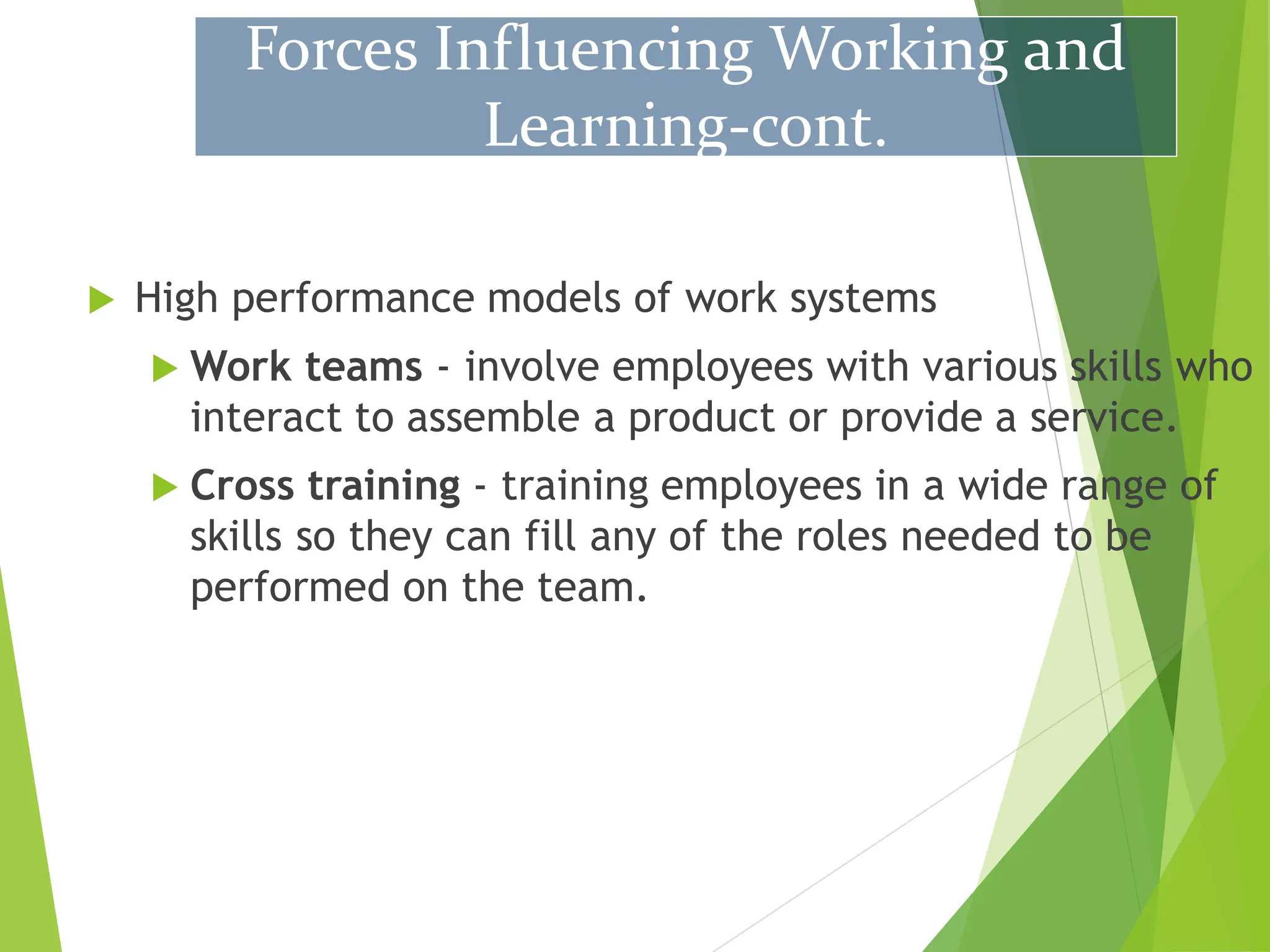  High performance models of work systems
 Work teams - involve employees with various skills who
interact to assemble a product or provide a service.
 Cross training - training employees in a wide range of
skills so they can fill any of the roles needed to be
performed on the team.
Forces Influencing Working and
Learning-cont.
 
