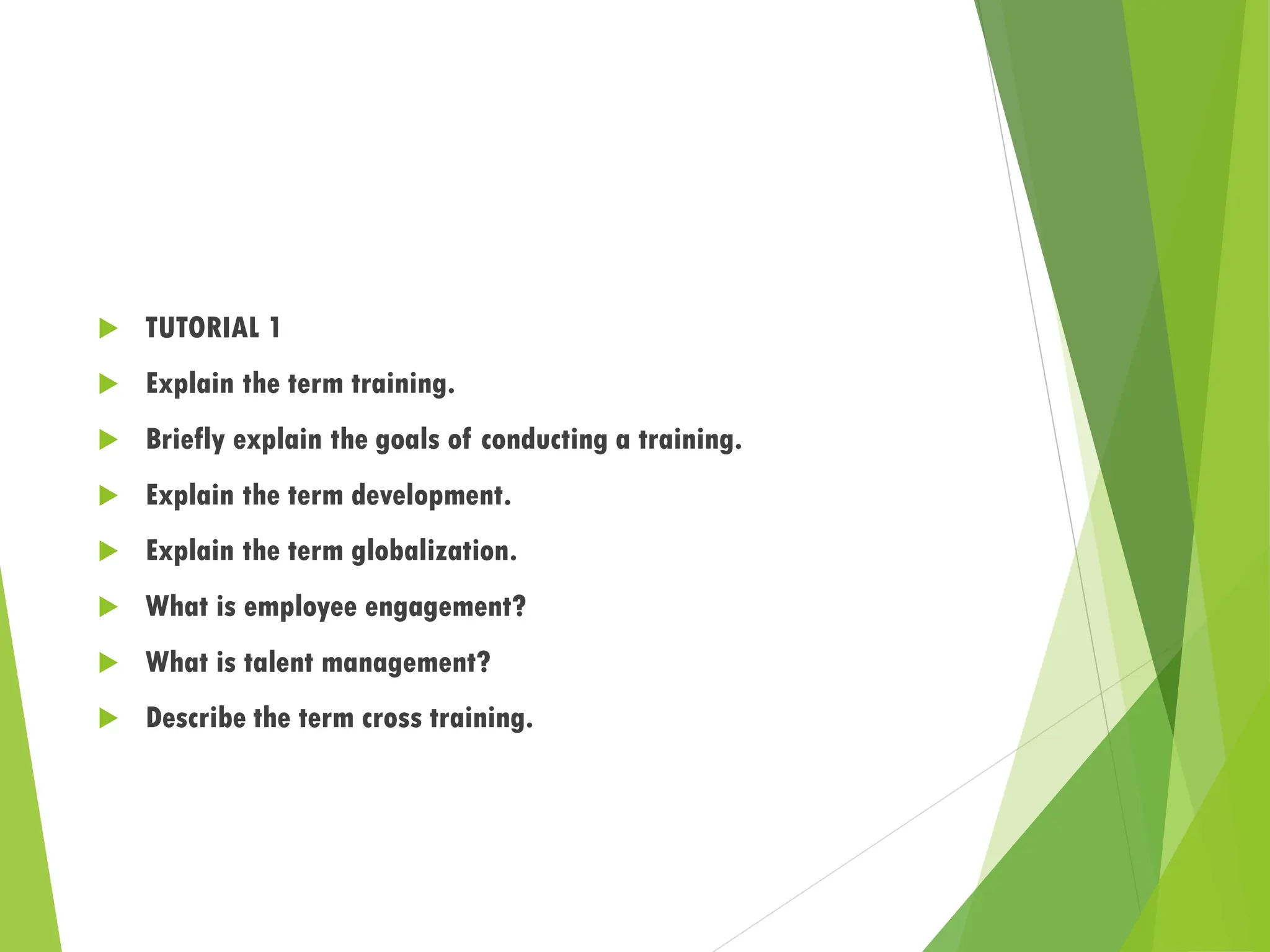  TUTORIAL 1
 Explain the term training.
 Briefly explain the goals of conducting a training.
 Explain the term development.
 Explain the term globalization.
 What is employee engagement?
 What is talent management?
 Describe the term cross training.
 