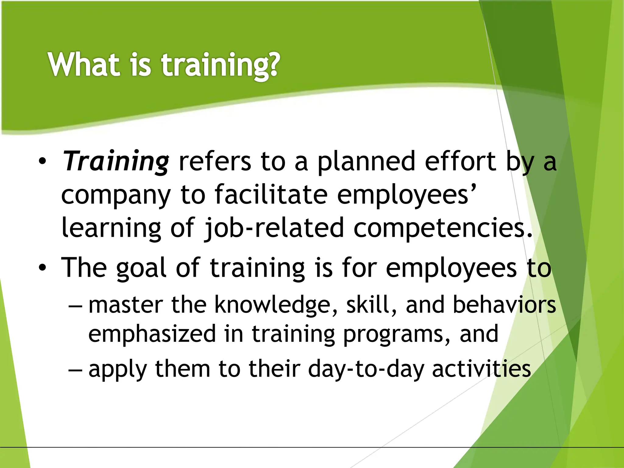 • Training refers to a planned effort by a
company to facilitate employees’
learning of job-related competencies.
• The goal of training is for employees to
– master the knowledge, skill, and behaviors
emphasized in training programs, and
– apply them to their day-to-day activities
 