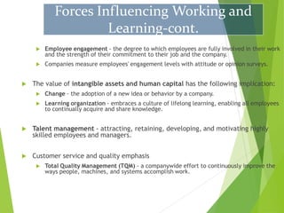  Employee engagement - the degree to which employees are fully involved in their work
and the strength of their commitment to their job and the company.
 Companies measure employees' engagement levels with attitude or opinion surveys.
 The value of intangible assets and human capital has the following implication:
 Change - the adoption of a new idea or behavior by a company.
 Learning organization - embraces a culture of lifelong learning, enabling all employees
to continually acquire and share knowledge.
 Talent management - attracting, retaining, developing, and motivating highly
skilled employees and managers.
 Customer service and quality emphasis
 Total Quality Management (TQM) - a companywide effort to continuously improve the
ways people, machines, and systems accomplish work.
Forces Influencing Working and
Learning-cont.
 